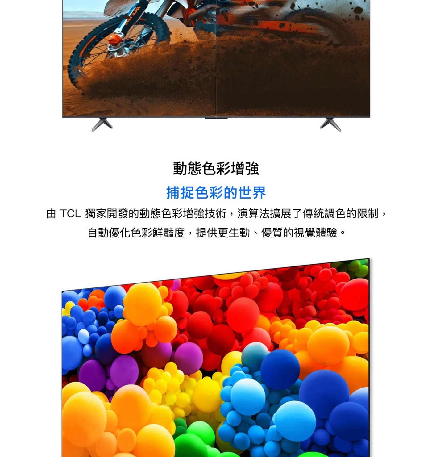 動態色彩增強 捕捉色彩的世界 由 TCL 獨家開發的動態色彩增強技術,演算法擴展了傳統調色的限制, 自動優化色彩鮮豔度,提供更生動、優質的視覺體驗。