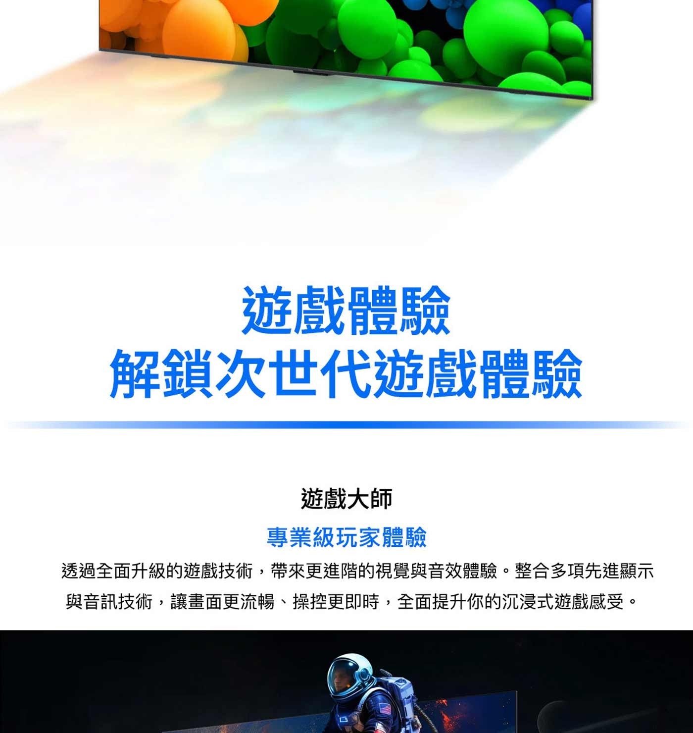 遊戲體驗 解鎖次世代遊戲體驗 遊戲大師 專業級玩家體驗 透過全面升級的遊戲技術,帶來更進階的視覺與音效體驗。整合多項先進顯示 與音訊技術,讓畫面更流暢、操控更即時,全面提升你的沉浸式遊戲感受。