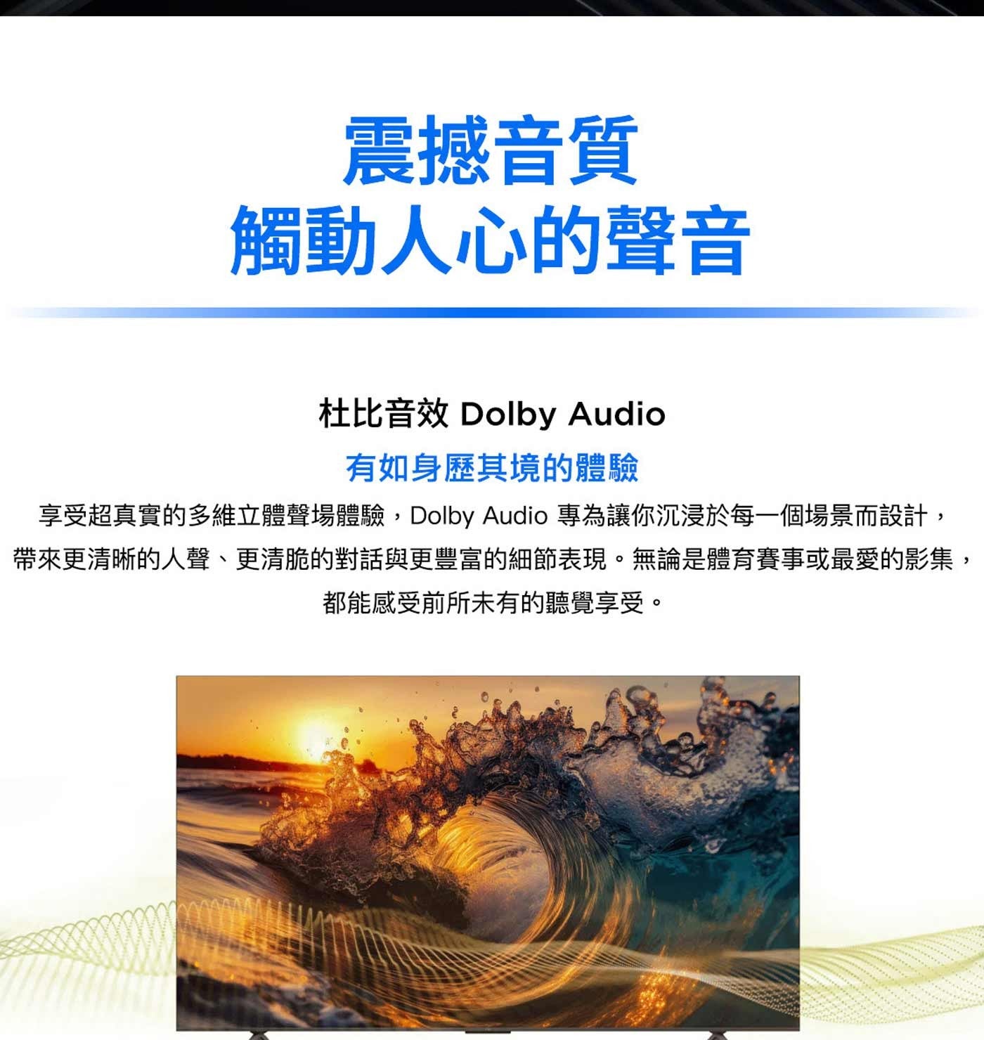 震撼音質 觸動人心的聲音 杜比音效 Dolby Audio 有如身歷其境的體驗 享受超真實的多維立體聲場體驗,Dolby 專為讓你沉浸於每一個場景而設計, 帶來更清晰的人聲...