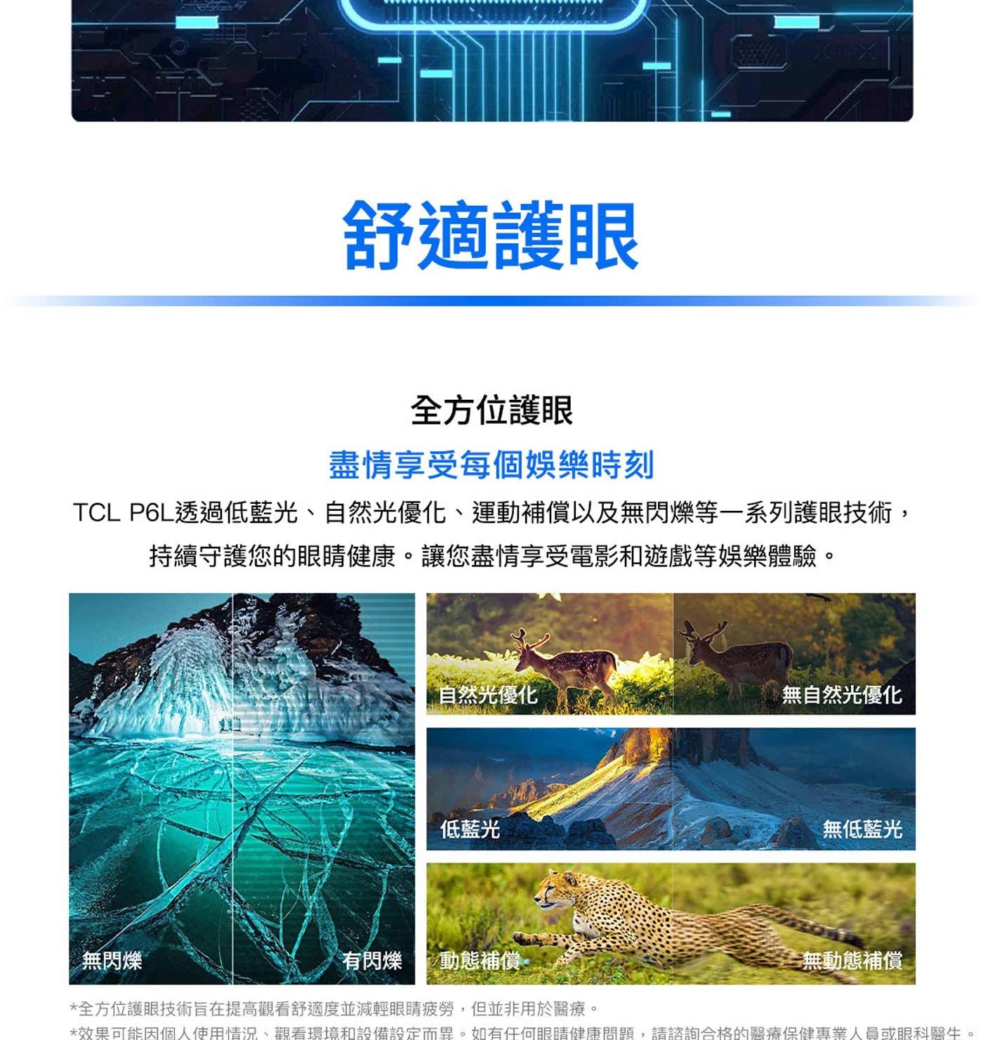 舒適護眼 全方位護眼 盡情享受每個娛樂時刻 TCL P6L透過低藍光、自然光優化、運動補償以及無閃爍等一系列護眼技術, 持續守護您的眼睛健康。讓您盡情享受電影和遊戲等娛樂體驗。