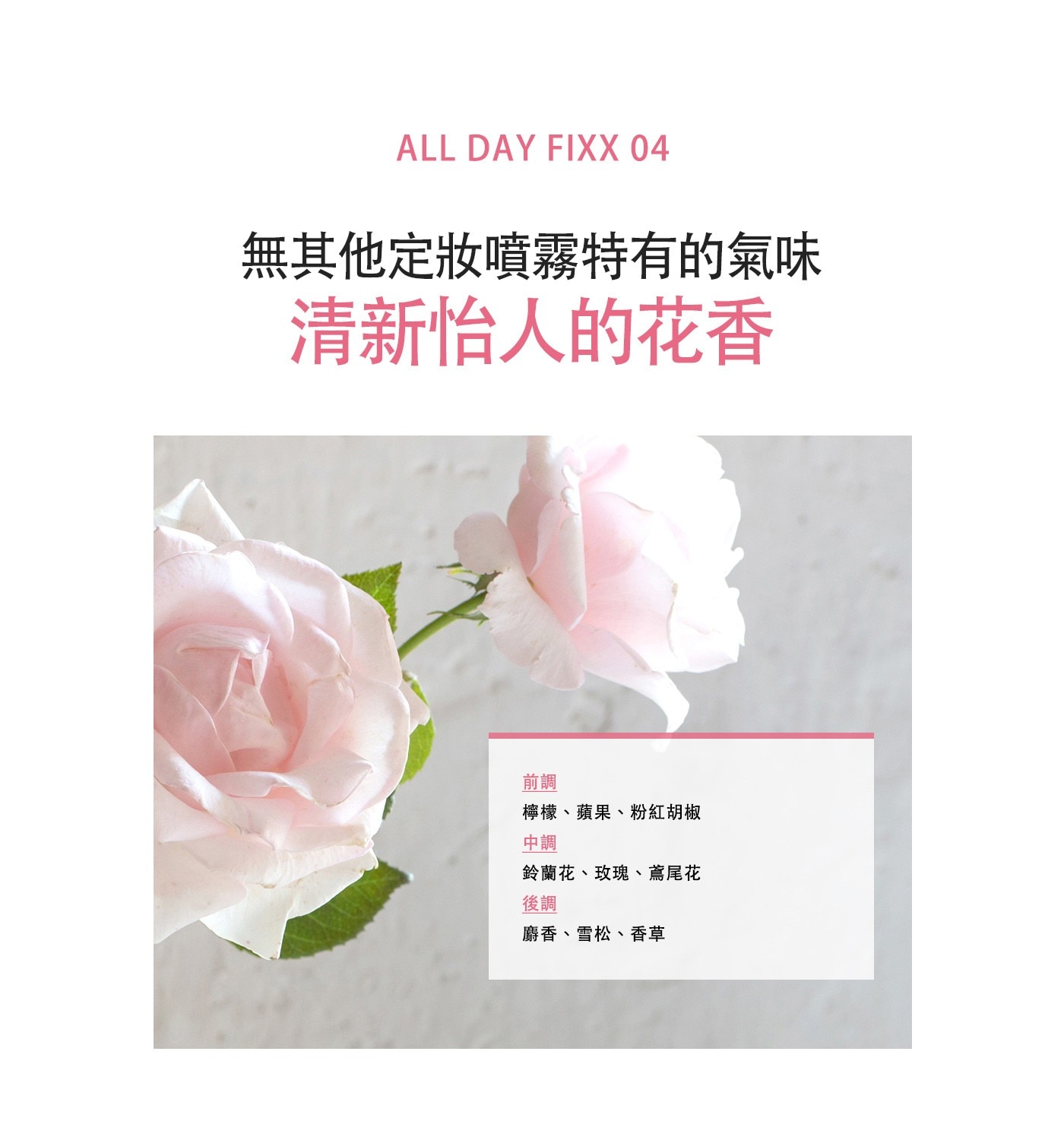 ALL DAY FIX 無其他定妝噴霧特有的氣味 清新怡人的花香 前調 檸檬、蘋果、粉紅胡椒 中調 鈴蘭花、玫瑰、鳶尾花 後調 麝香、雪松、香草