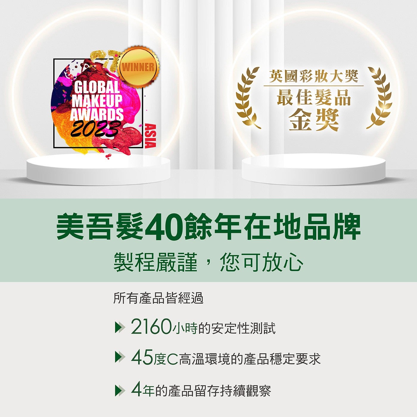 英國彩妝大獎最佳髮品金獎美吾髮40餘年在地品牌製程嚴謹,您可放心所有產品皆經過 2160小時的安定性測試 45度C高溫環境的產品穩定要求 4年的產品留存持續觀察