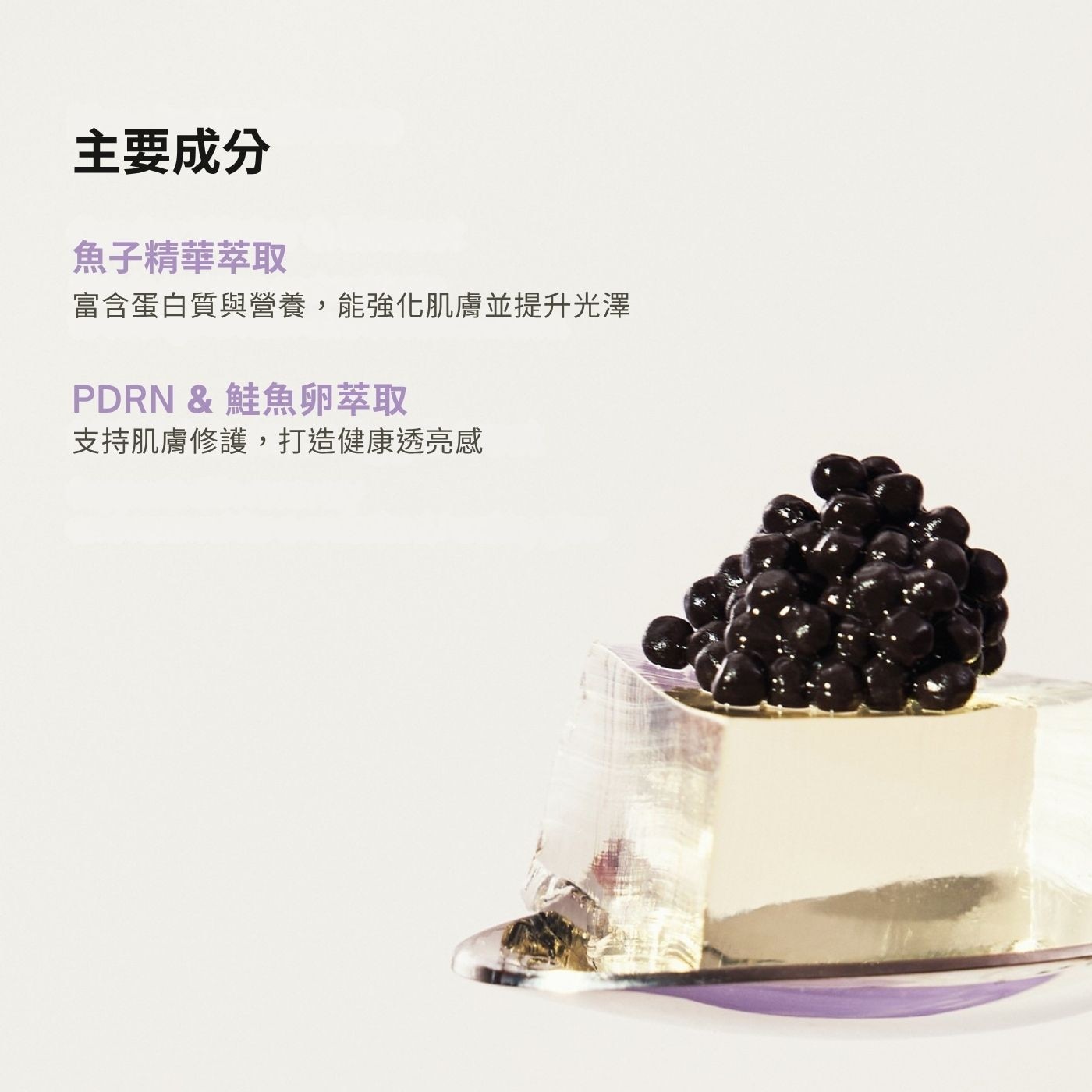 主要成分 魚子精華萃取 富含蛋白質與營養,能強化肌膚並提升光澤 PDRN 鮭魚卵萃取 支持肌膚修護,打造健康透亮感