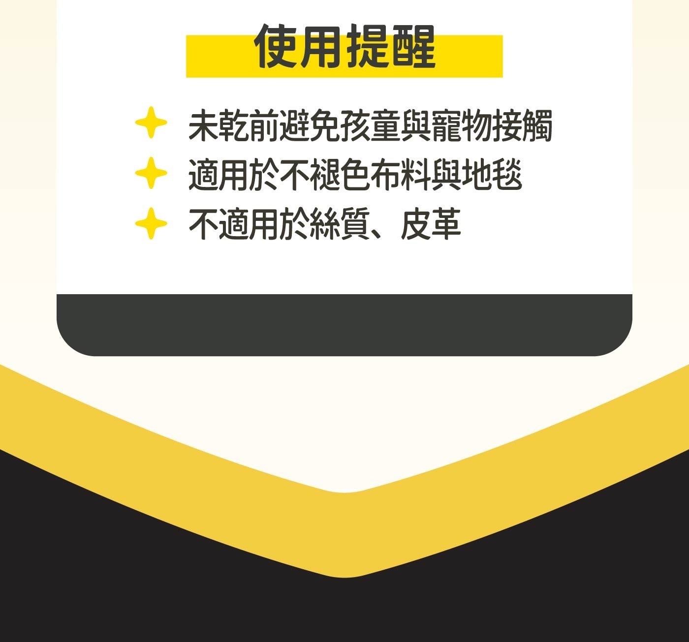 使用提醒 未乾前避免孩童與寵物接觸 適用於不褪色布料與地毯 不適用於絲質、皮革
