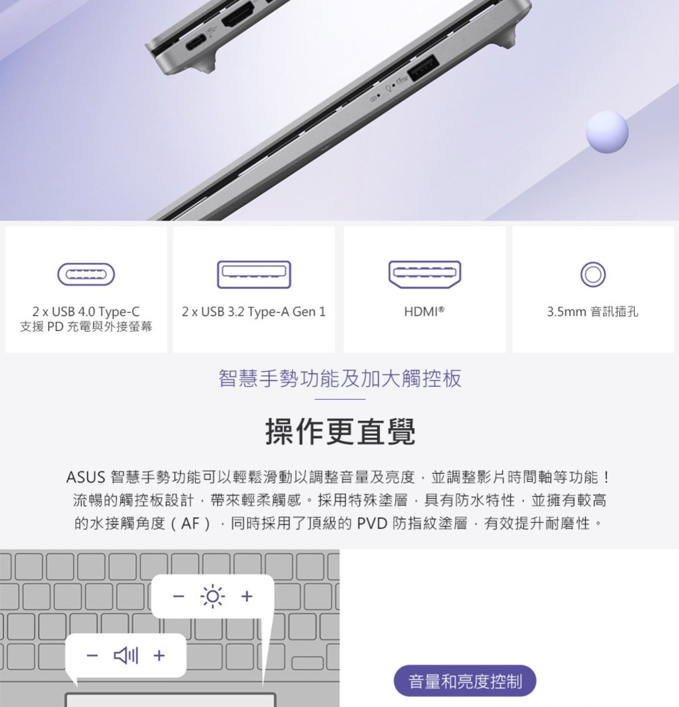 USB 支援PD充電與外接螢幕 Gen 音訊插孔 智慧手勢功能及加大觸控板 操作更直覺 ASUS 智慧手勢功能可以輕鬆滑動以調整音量及亮度,並調整影片時間軸等功能! 流暢的觸控板設計,帶來輕柔觸感。