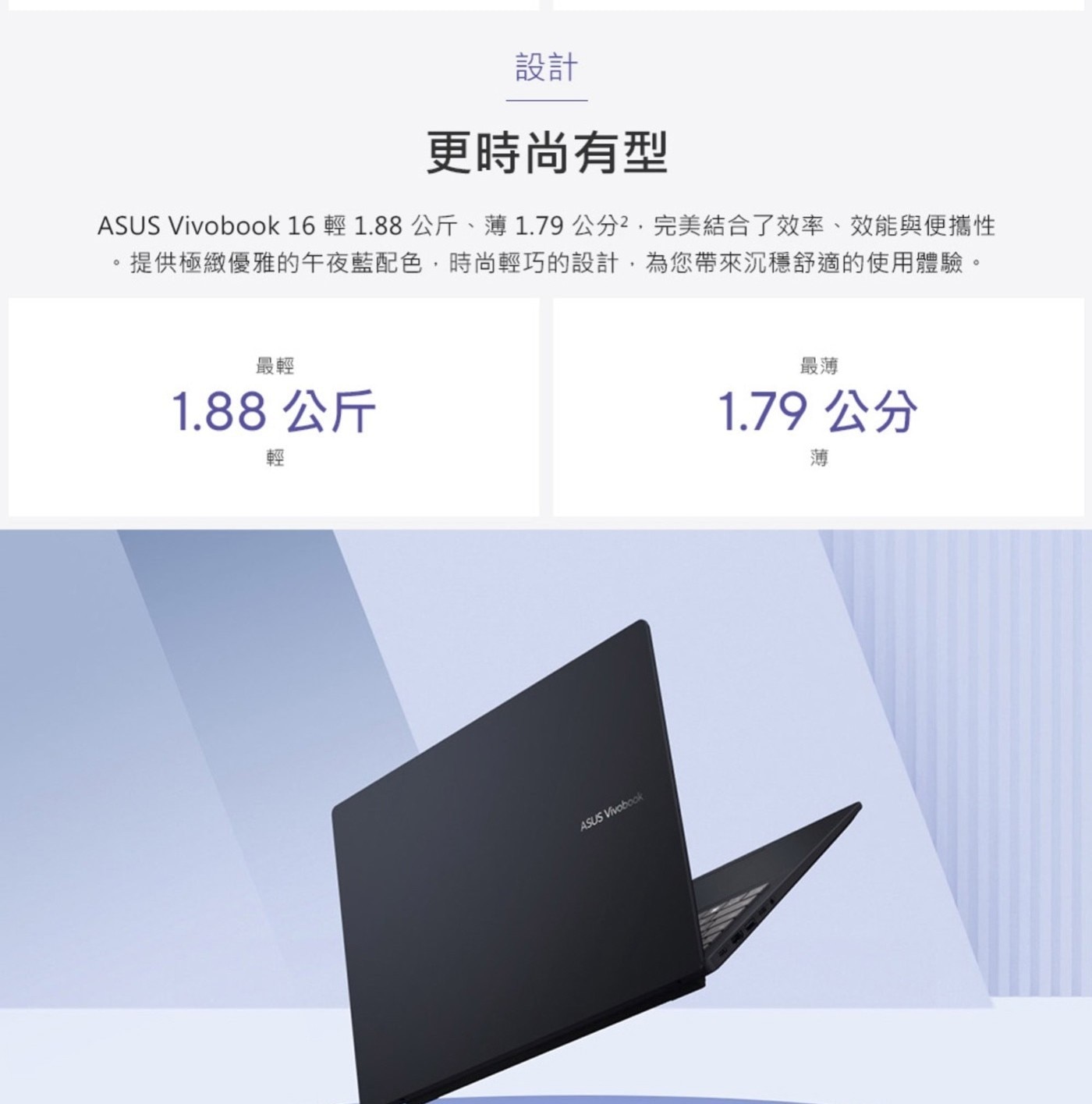 設計 更時尚有型 ASUS Vivoboo輕 公斤、薄1.79 cm2.完美結合了效率、效能與便攜性 。 .提供極緻優雅的午夜藍配色,時尚輕巧的設計,為您帶來沉穩舒適的使用體驗。