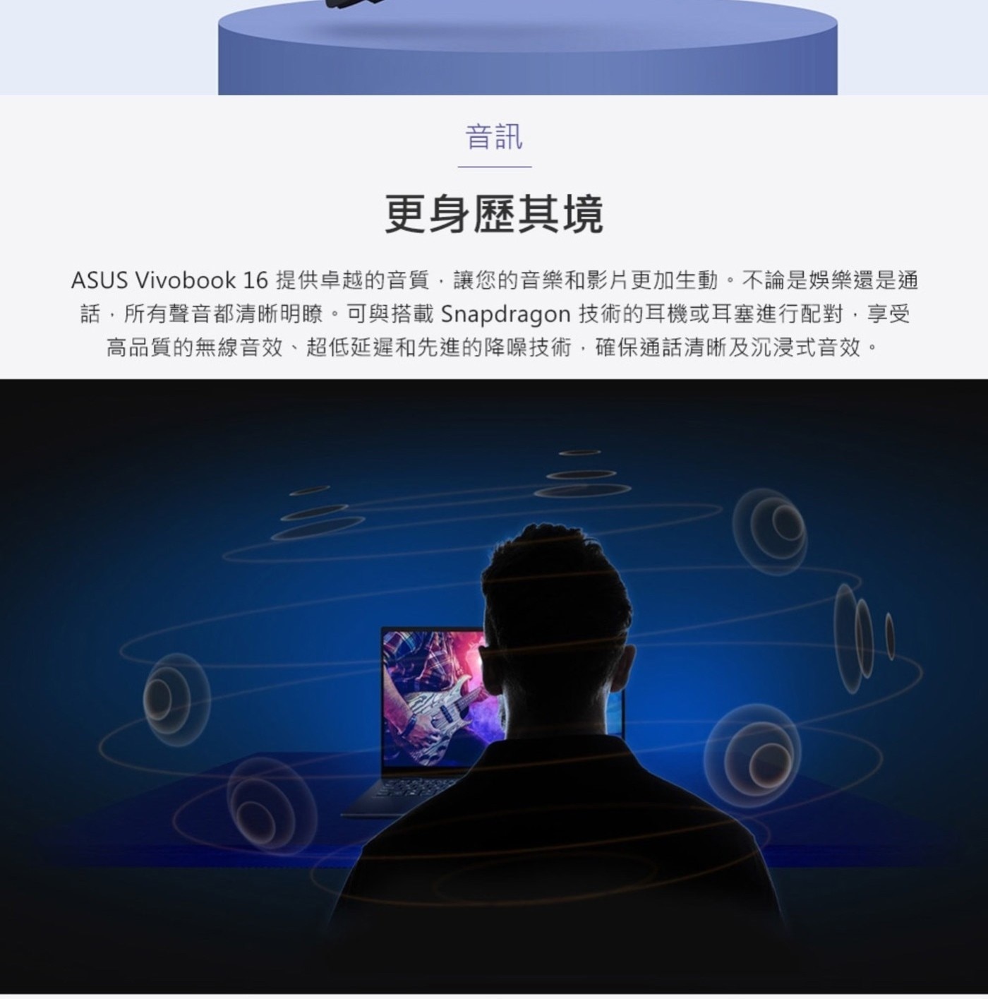音訊 更身歷其境 ASUS Vivoboo 提供卓越的音質,讓您的音樂和影片更加生動。不論是娛樂還是通 話,所有聲音都清晰明瞭。
