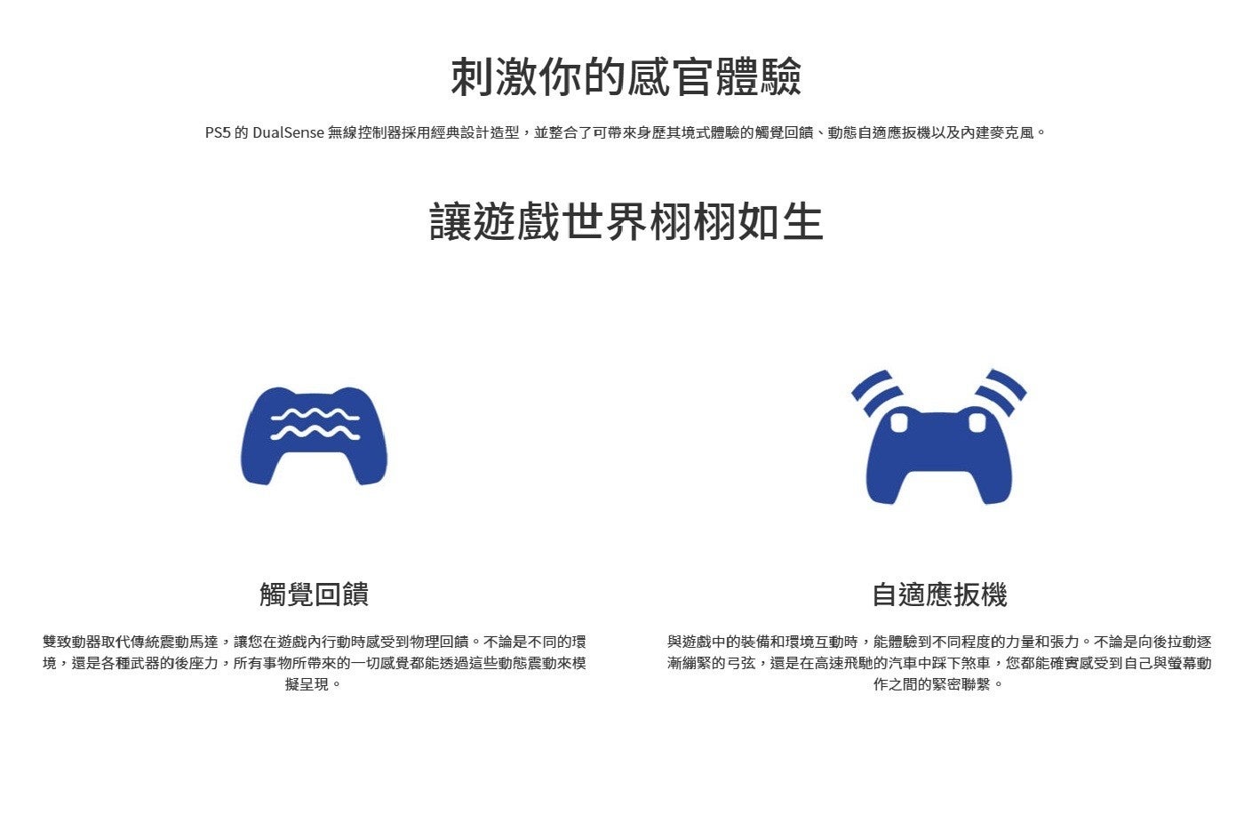 刺激你的感官體驗 PS5的 DualSense 無線控制器採用經典設計造型,並整合了可帶來身歷其境式體驗的觸覺回饋、動態自適應扳機以及內建麥克風。