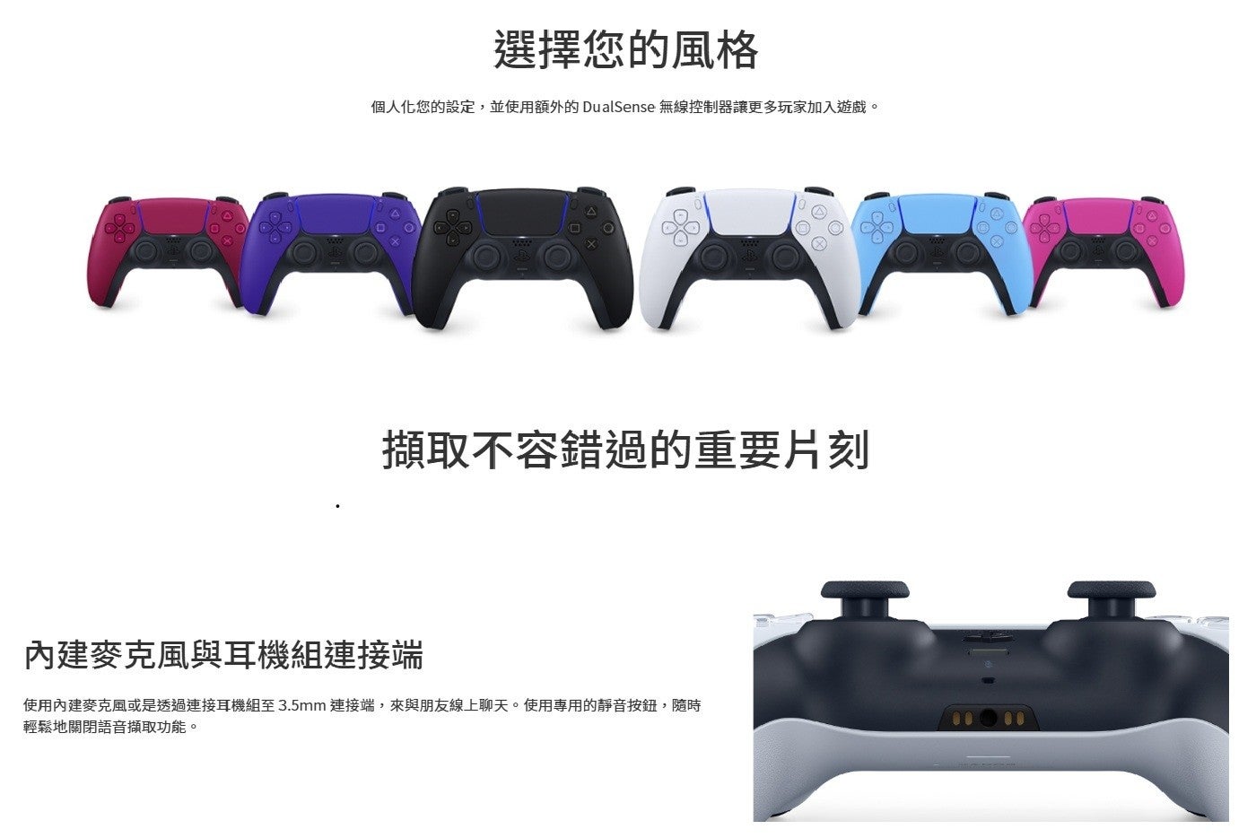 選擇您的風格 個人化您的設定,並使用額外的 DualSense 無線控制器讓更多玩家加入遊戲。 擷取不容錯過的重要片刻 內建麥克風與耳機組連接端 使用內建麥克風或是透過連接耳機組至3.