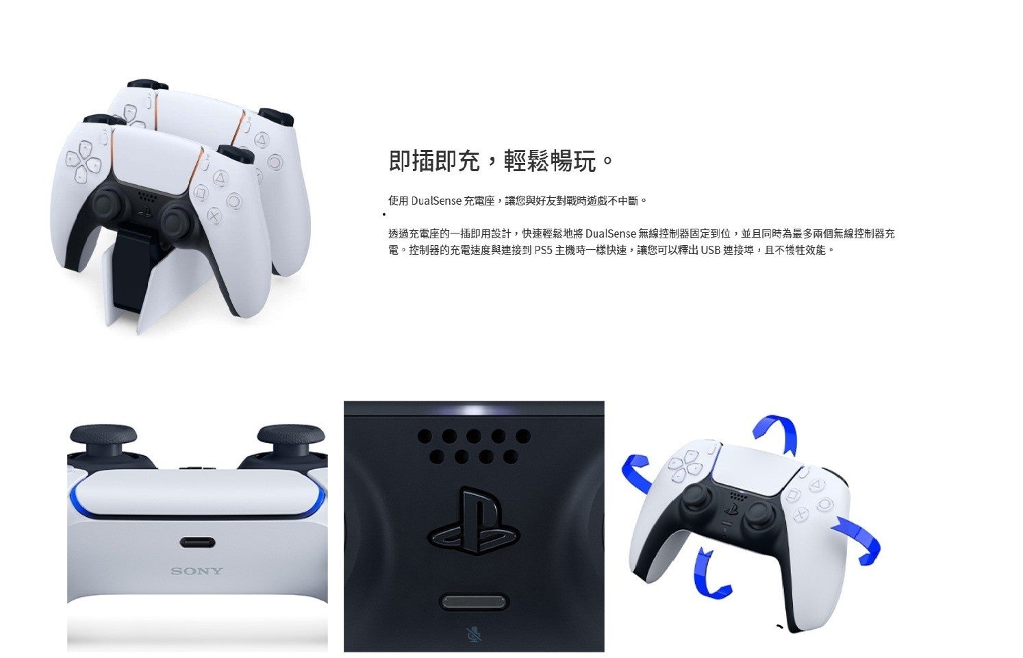 即插即充,輕鬆暢玩。 使用 DualSense 充電座,讓您與好友對戰時遊戲不中斷。 透過充電座的1插即用設計,快速輕鬆地將 無線控制器固定到位,並且同時為最多兩個無線控制器充 電。