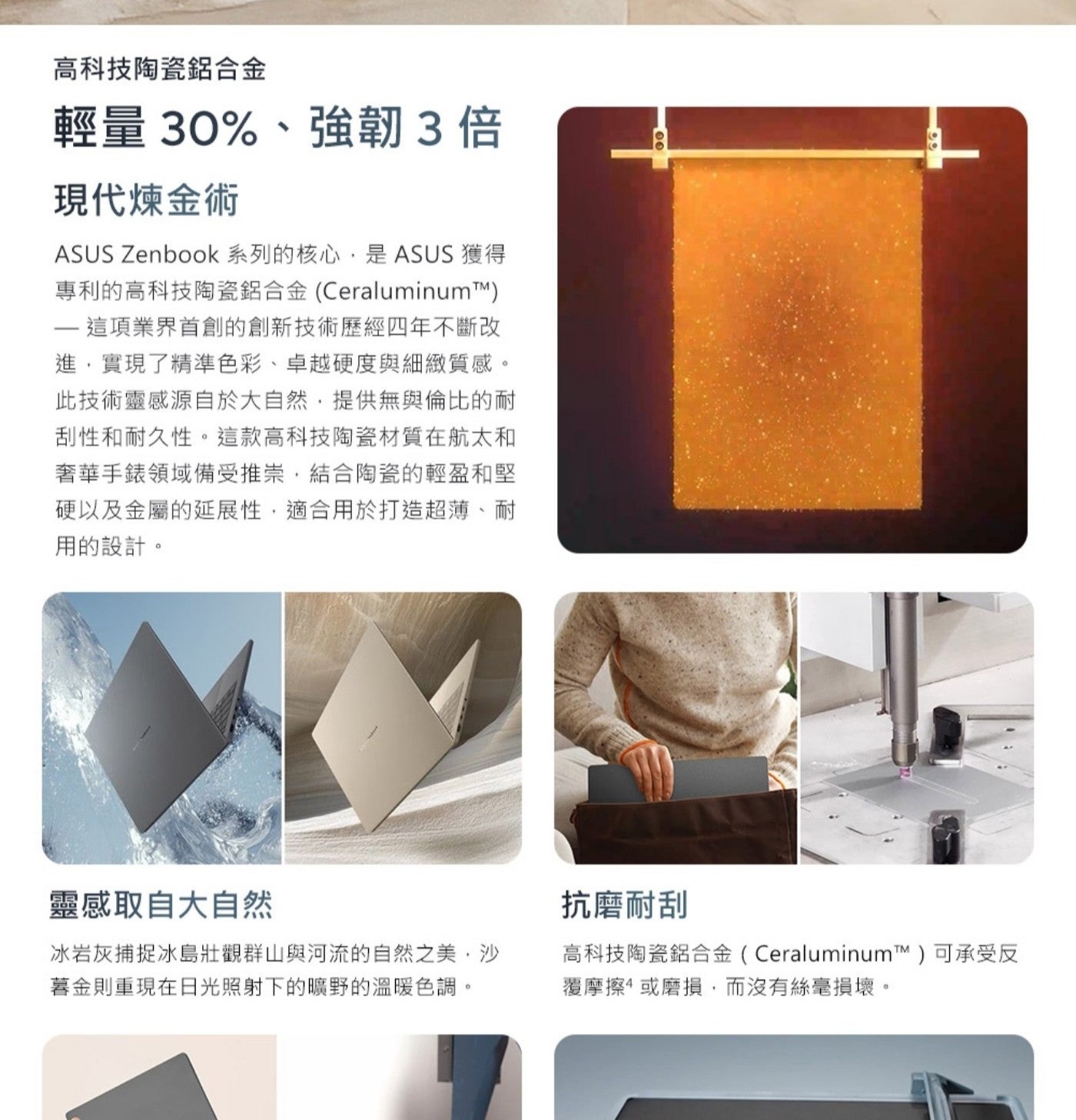 高科技陶瓷鋁合金 輕量30強韌3倍 現代煉金術 ASUS Zenbook 系列的核心,是ASUS 獲得 專利的高科技陶瓷鋁合金CeraluminumTM 這項業界首創的創新技術歷經4年不斷改 進...