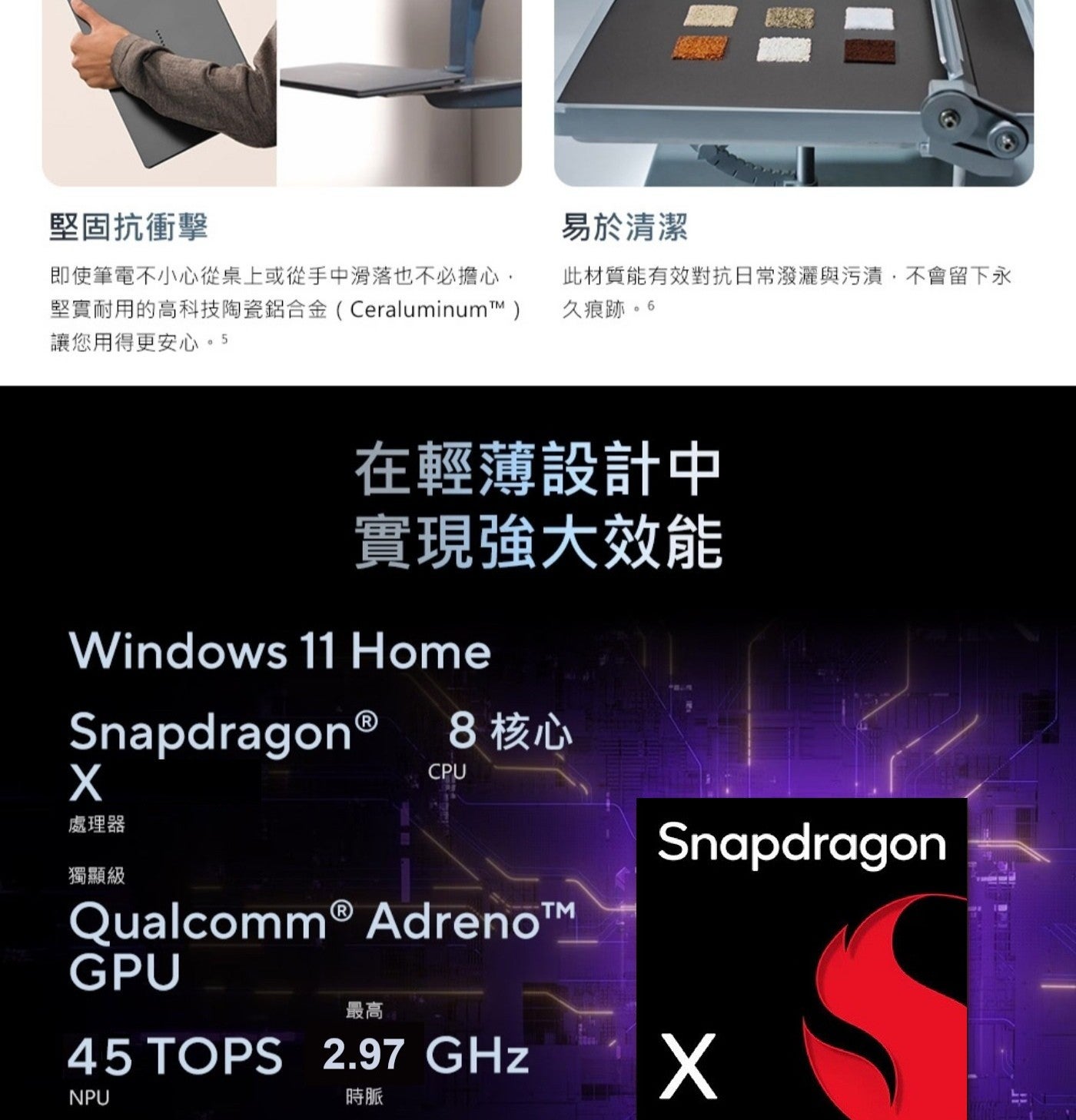 堅固抗衝擊 即使筆電不小心從桌上或從手中滑落也不必擔心, 堅實耐用的高科技陶瓷鋁合金CeraluminumTM 讓您用得更安心5 易於清潔 此材質能有效對抗日常潑灑與污漬,不會留下永 久痕跡