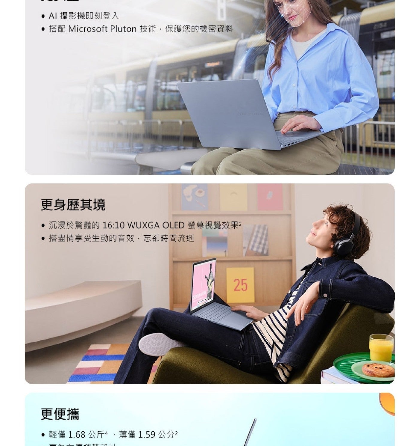 AI攝影機即刻登入 搭配 Microsoft Pluton 技術,保護您的機密資料 更身歷其境 沉浸於驚豔的 WUXGA OLED 螢幕視覺效果 搭盡情享受生動的音效,忘卻時間流逝 更便攜 輕僅1.