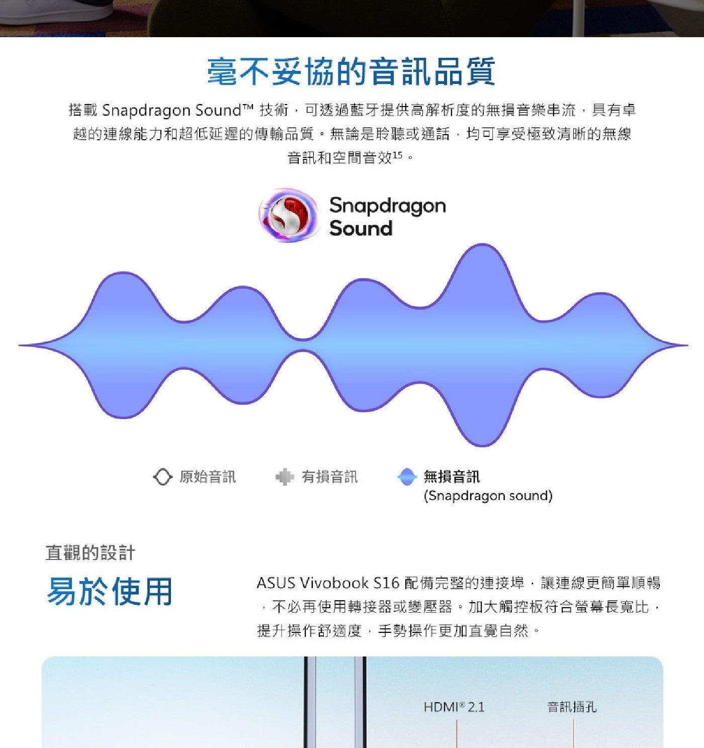 毫不妥協的音訊品質 搭載 Snapdragon SoundtTM 技術,可透過藍牙提供高解析度的無損音樂串流,具有卓 越的連線能力和超低延遲的傳輸品質