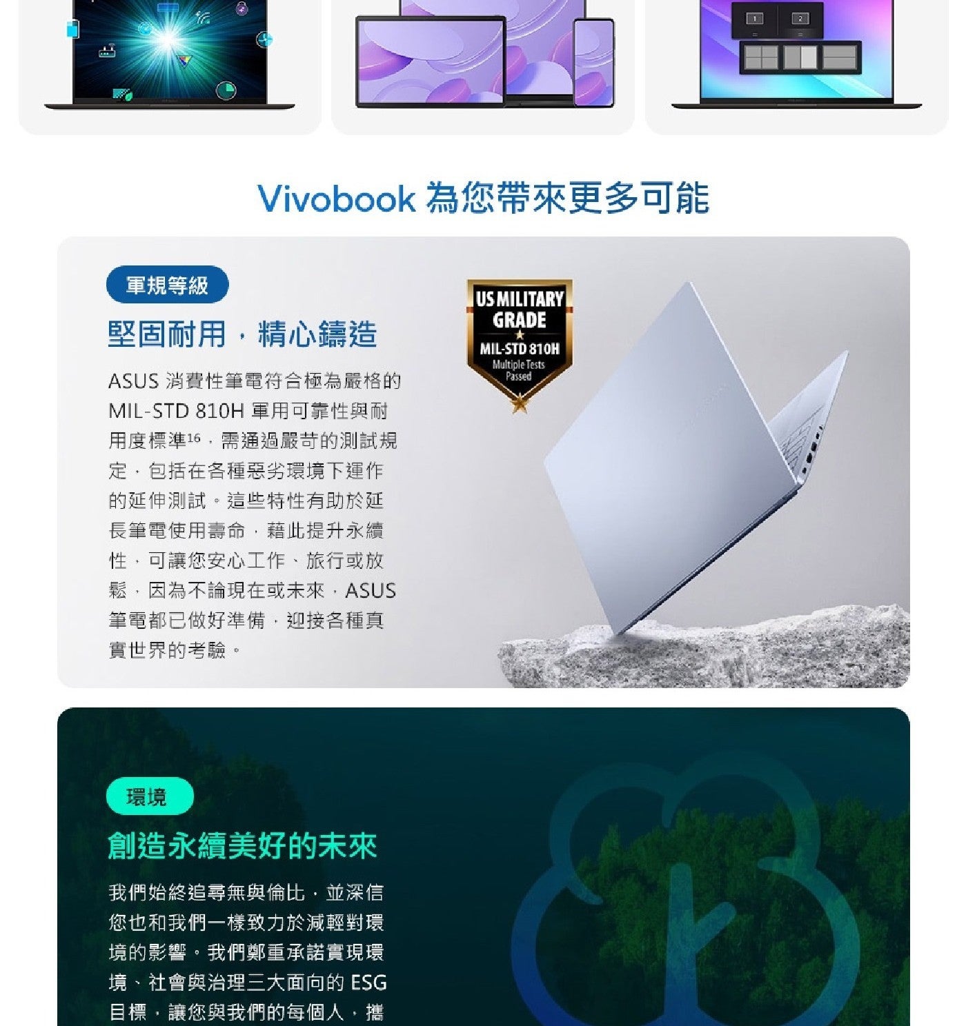同 Vivobook 為您帶來更多可能 軍規等級 堅固耐用,精心鑄造 ASUS 消費性筆電符合極為嚴格的 軍用可靠性與耐 用度標準16,需通過嚴苛的測試規 定,包括在各種惡劣環境下運作 的延伸測試