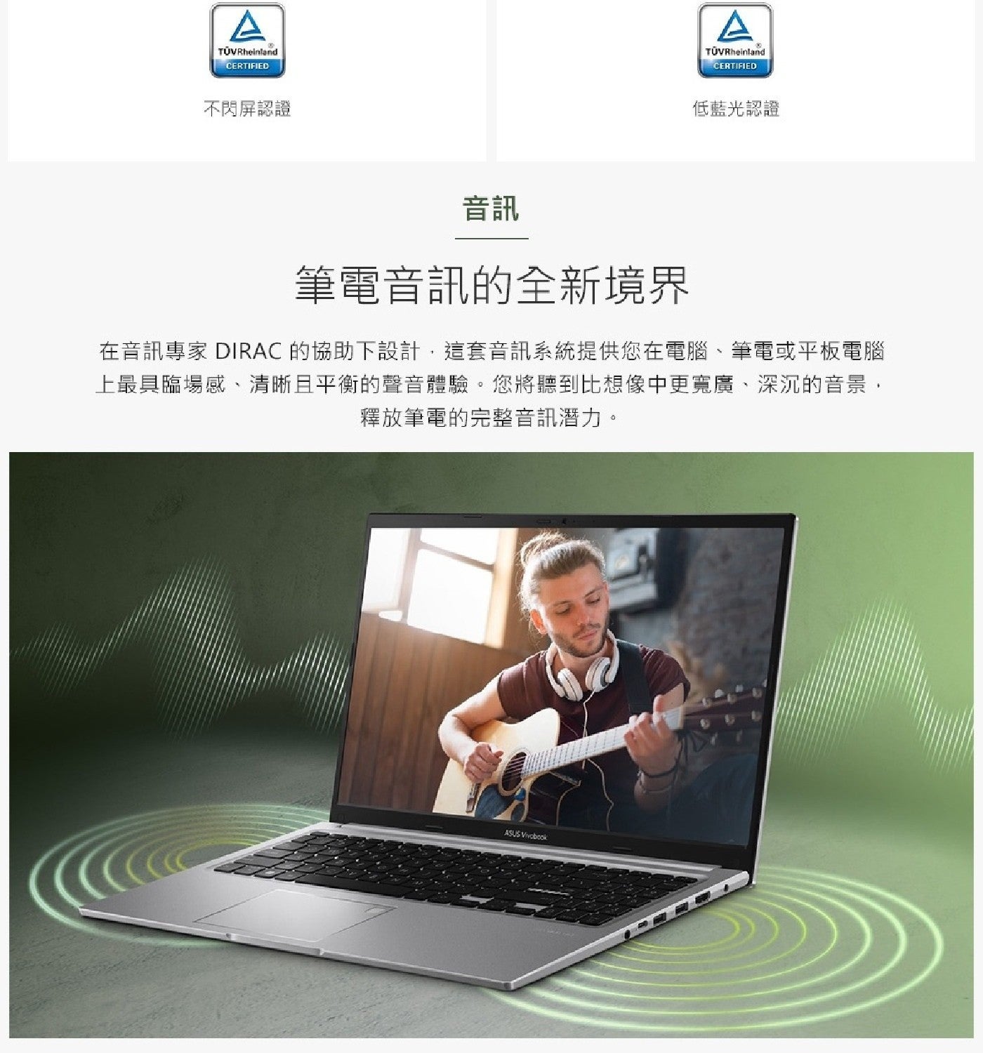 Rheinland CERTIFIED 不閃屏認證 音訊 低藍光認證 筆電音訊的全新境界 在音訊專家 DIRAC 的協助下設計,這套音訊系統提供您在電腦筆電或平板電腦 上最具臨場感...