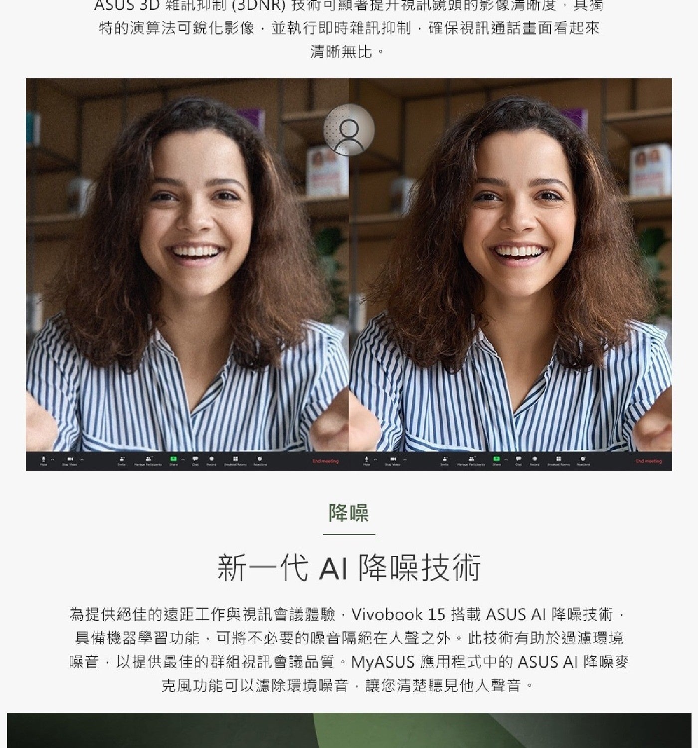 ASUS 雜訊抑制 技術可顯著提升視訊鏡頭的影像清晰度,具獨 特的演算法可銳化影像,並執行即時雜訊抑制,確保視訊通話畫面看起來 清晰無比。