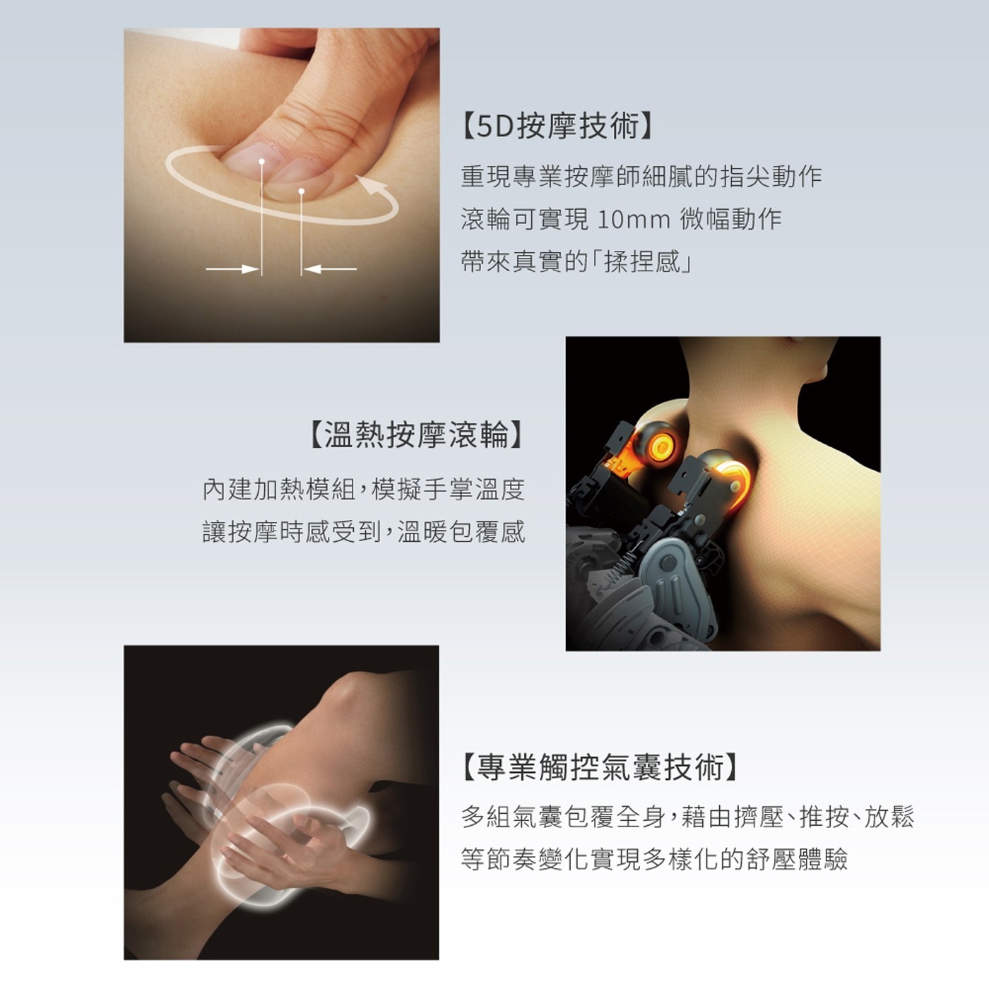 5D按摩技術 重現專業按摩師細膩的指尖動作 滾輪可實現 10mm 微幅動作 帶來真實的「揉捏感」 溫熱按摩滾輪 內建加熱模組,模擬手掌溫度 讓按摩時感受到...