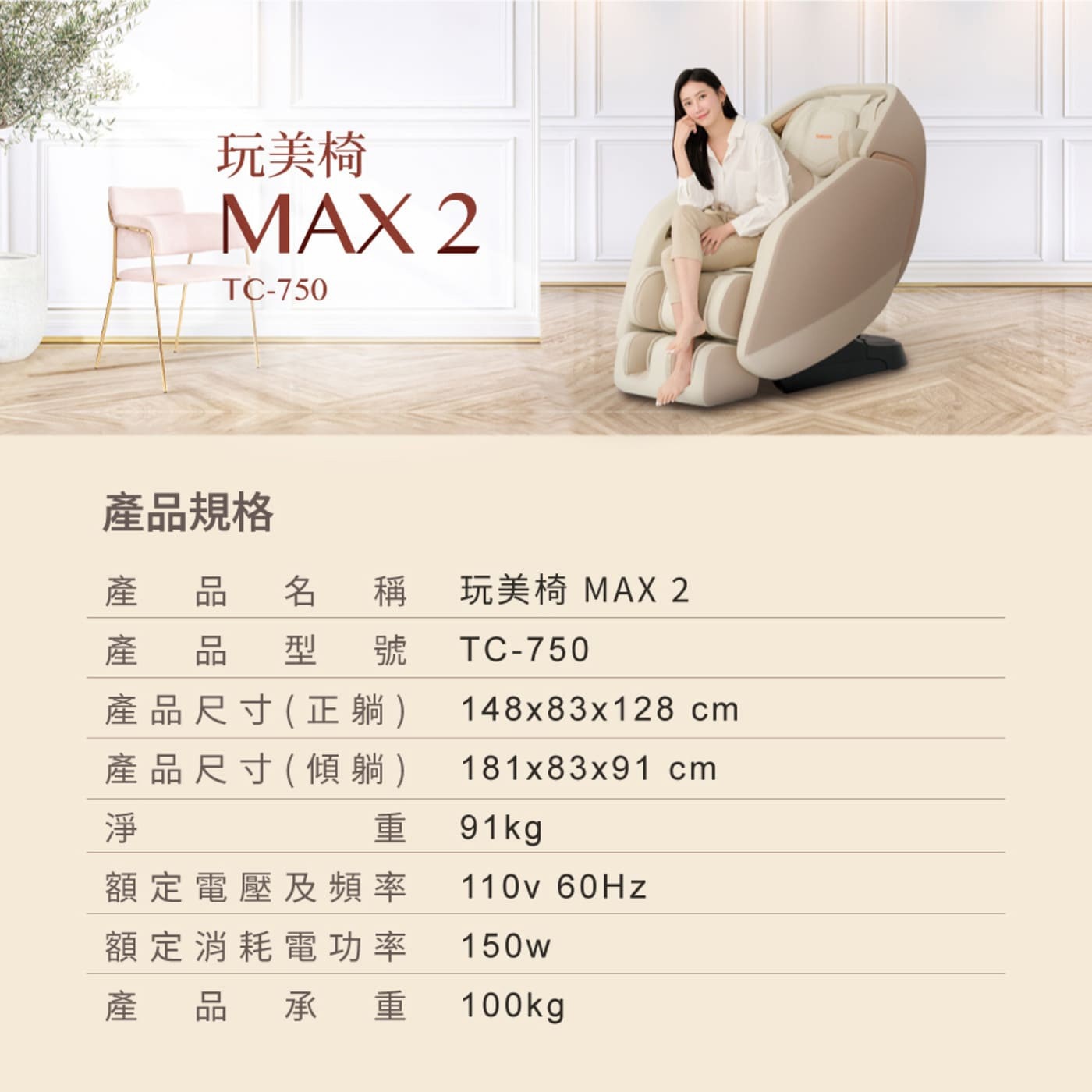 玩美椅 MAX 產品規格 產品名稱 產 品 型 號 產淨 產品尺寸正躺 產品尺寸傾躺 重 cm 91kg 額定電壓及頻率 110Hz 額定消耗電功率 150w 產品 品承重 100kg