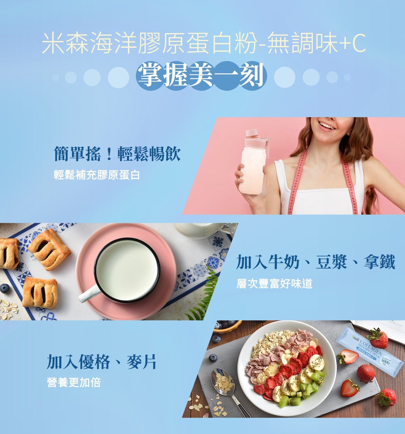 米森海洋膠原蛋白粉-無調味C 掌握美一刻 簡單搖!輕鬆暢飲 輕鬆補充膠原蛋白 加入優格、麥片 營養更加倍 加入牛奶、豆漿、拿鐵 層次豐富好味道 Vilson VITAMIN