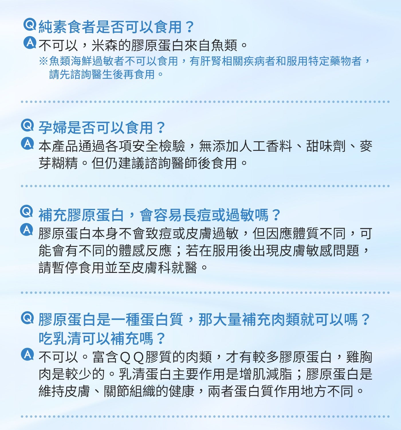 純素食者是否可以食用? 不可以,米森的膠原蛋白來自魚類。 ※魚類海鮮過敏者不可以食用,有肝腎相關疾病者和服用特定藥物者, 請先諮詢醫生後再食用。 孕婦是否可以食用?