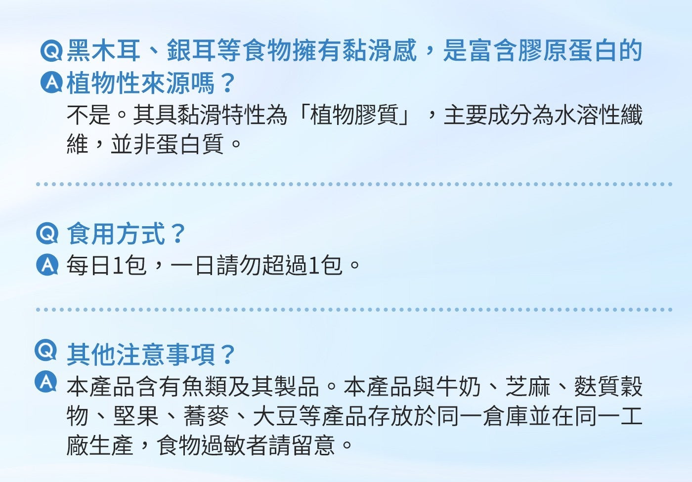 黑木耳、銀耳等食物擁有黏滑感,是富含膠原蛋白的 植物性來源嗎? 不是。其具黏滑特性為「植物膠質」,主要成分為水溶性纖 維,並非蛋白質。 食用方式? 每日1包,一日請勿超過1包。 其他注意事項?