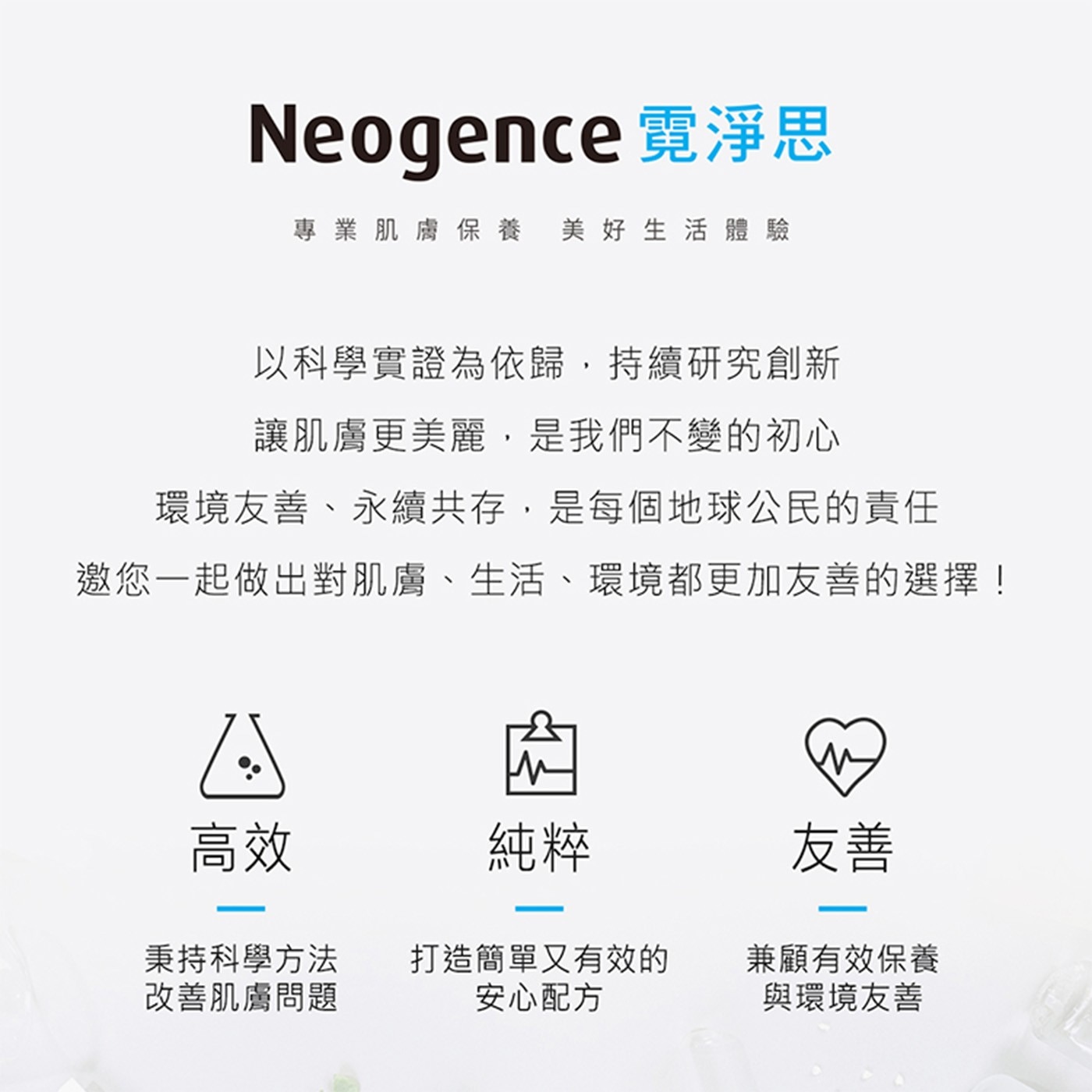 Neogence 霓淨思 專業肌膚保養 美好生活體驗 以科學實證為依歸,持續研究創新 讓肌膚更美麗,是我們不變的初心 環境友善、永續共存,是每個地球公民的責任 邀您1起做出對肌膚、生活...