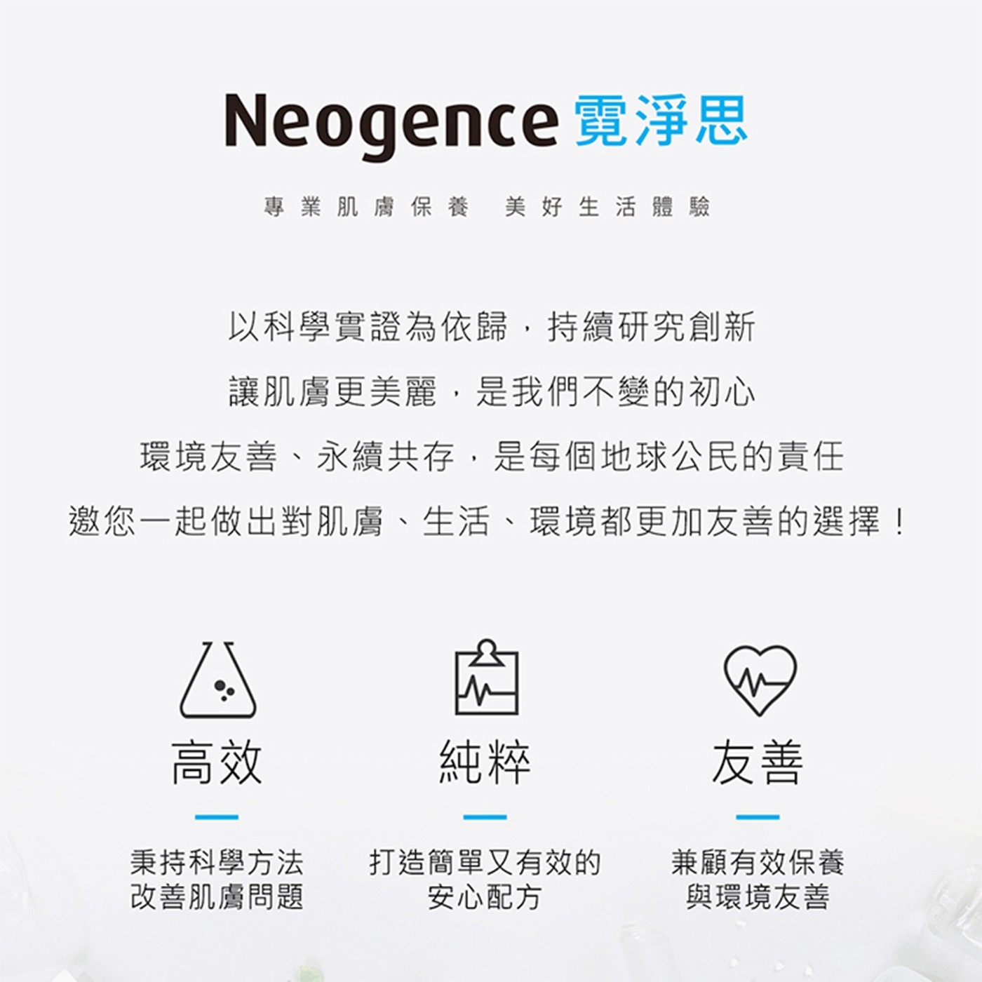 Neogence 霓淨思 專業肌膚保養 美好生活體驗 以科學實證為依歸,持續研究創新 讓肌膚更美麗,是我們不變的初心 環境友善、永續共存,是每個地球公民的責任 邀您1起做出對肌膚、生活...