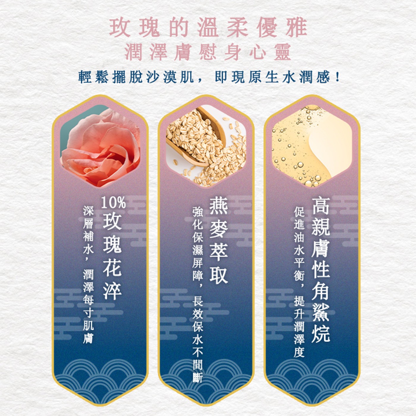 玫瑰的溫柔優雅 潤澤膚慰身心靈 輕鬆擺脫沙漠肌,即現原生水潤感! 促進油水平衡,提升潤澤度 高親膚性角鯊烷 燕麥萃取 Hi Ha 強化保濕屏障,長效保水不間斷 玫瑰花淬 深層補水,潤澤每寸肌膚
