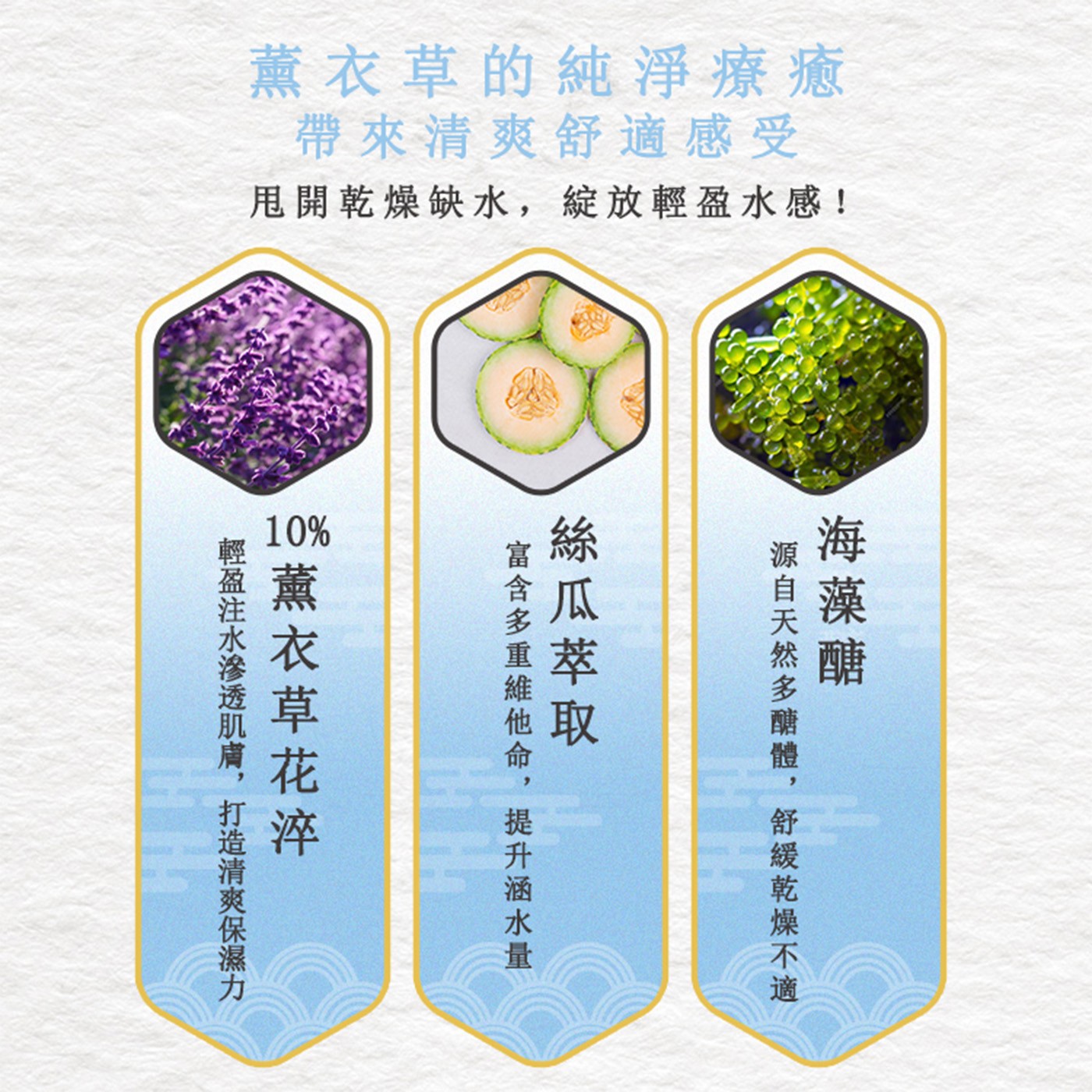 薰衣草的純淨療癒 帶來清爽舒適感受 甩開乾燥缺水,綻放輕盈水感! 海藻醣 源自天然多醣體,舒緩乾燥不適 絲瓜萃取 富含多重維他命,提升涵水量 薰衣草花淬 輕盈注水滲透肌膚,打造清爽保濕力