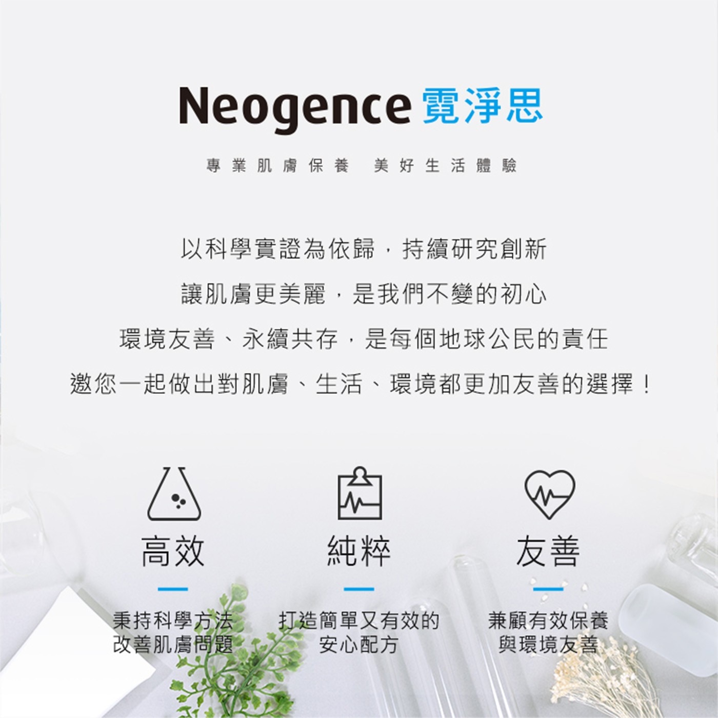 Neogence 霓淨思 專業肌膚保養美好生活體驗 以科學實證為依歸,持續研究創新 讓肌膚更美麗,是我們不變的初心 環境友善、永續共存,是每個地球公民的責任 邀您1起做出對肌膚、生活...