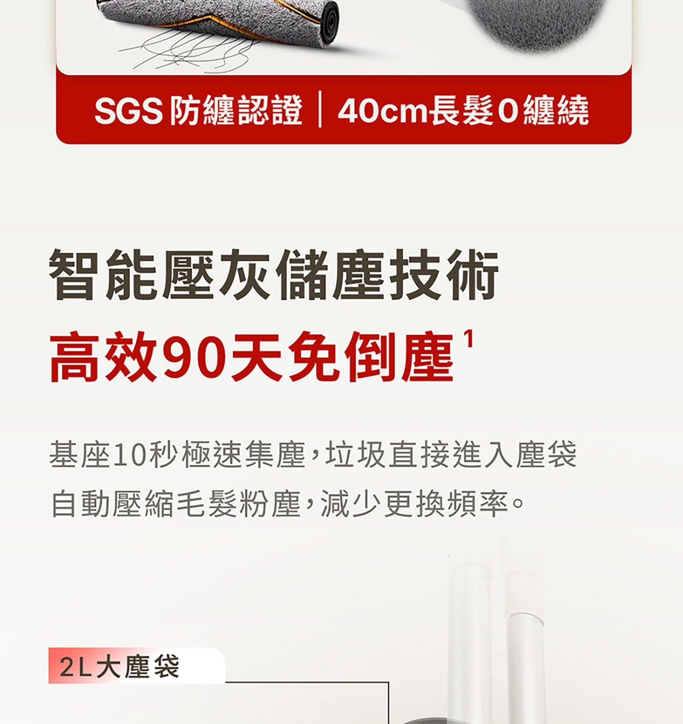 SGS防纏認證 40cm長髪0纏繞 智能壓灰儲塵技術 高效90天免倒塵 基座10秒極速集塵,垃圾直接進入塵袋 自動壓縮毛髮粉塵,減少更換頻率。 2L大塵袋