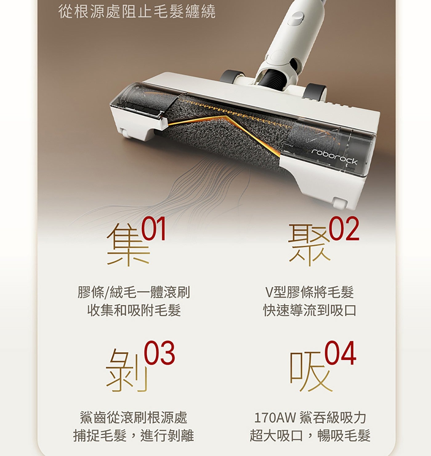 從根源處阻止毛髮纏繞 roborock 集o 膠條/絨毛1體滾刷 收集和吸附毛髮 剝 鯊齒從滾刷根源處 捕捉毛髮,進行剝離 耳02 V型膠條將毛髮 快速導流到吸口 鯊吞級吸力 超大吸口,暢吸毛髮