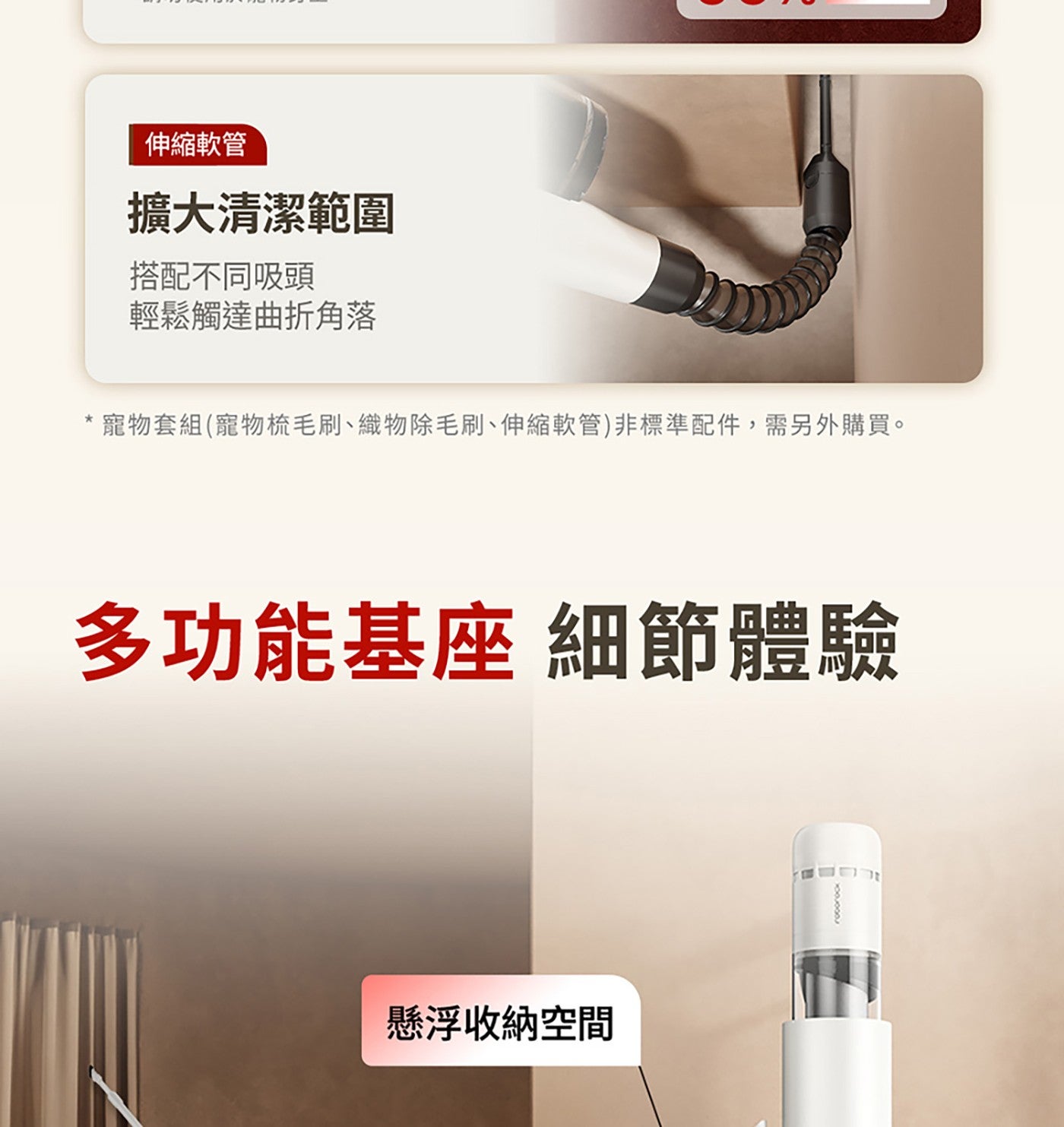 伸縮軟管 擴大清潔範圍 搭配不同吸頭 輕鬆觸達曲折角落 寵物套組寵物梳毛刷、織物除毛刷、伸縮軟管非標準配件,需另外購買。 多功能基座 細節體驗 懸浮收納空間