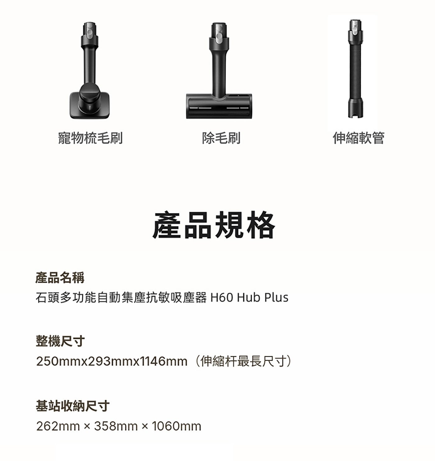 寵物梳毛刷 除毛刷 伸縮軟管 產品規格 產品名稱 石頭多功能自動集塵抗敏吸塵器 Hub Plus 整機尺寸 250mmx293mmx1146mm伸缩杆最長尺寸 基站收納尺寸
