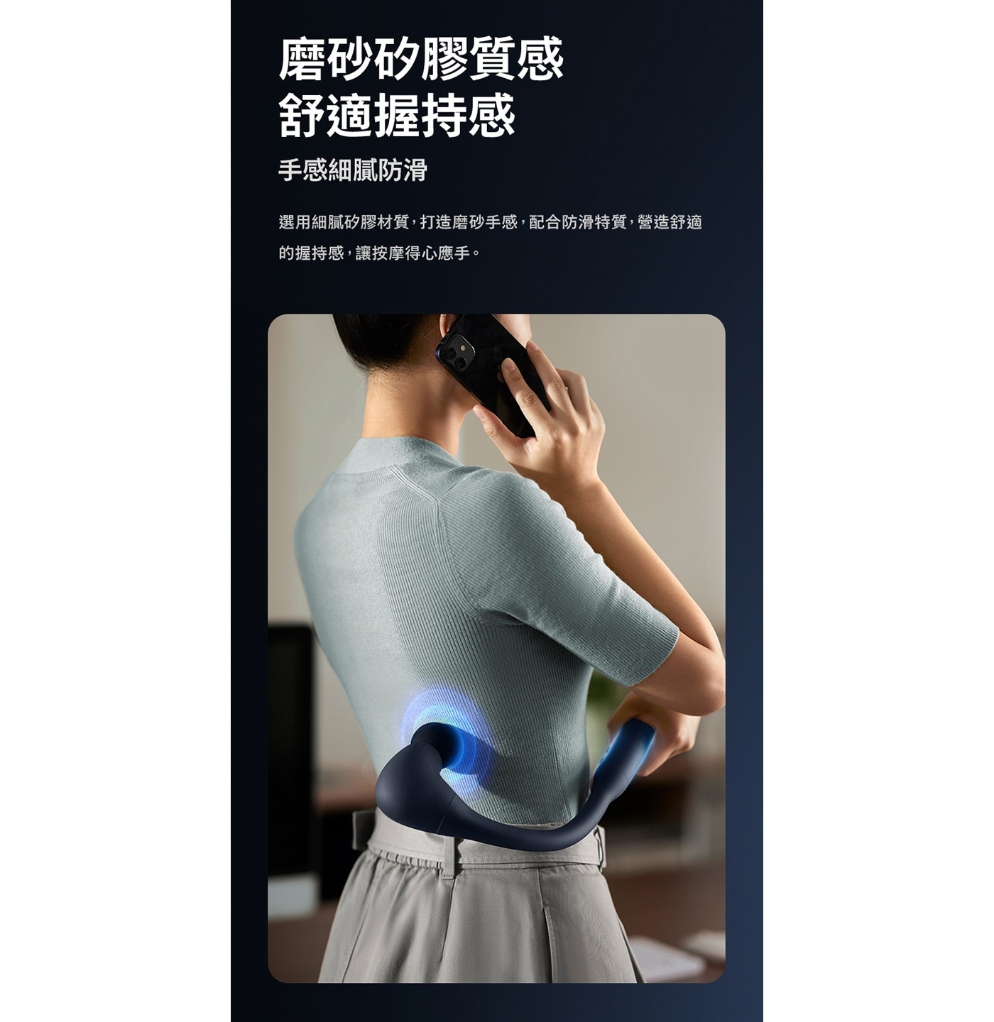 磨砂矽膠質感 舒適握持感 手感細膩防滑 選用細膩矽膠材質,打造磨砂手感,配合防滑特質,營造舒適 的握持感,讓按摩得心應手。