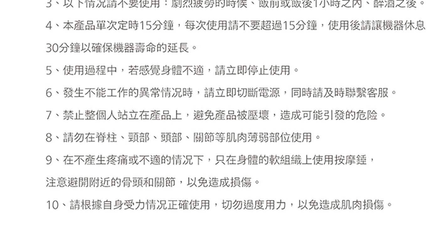 3、以下情況請不要使用:劇烈疲勞的時候、飯前或飯後1小時之內、醉酒之後。 4、本產品單次定時15分鐘,每次使用請不要超過15分鐘,使用後請讓機器休息 30分鐘以確保機器壽命的延長。