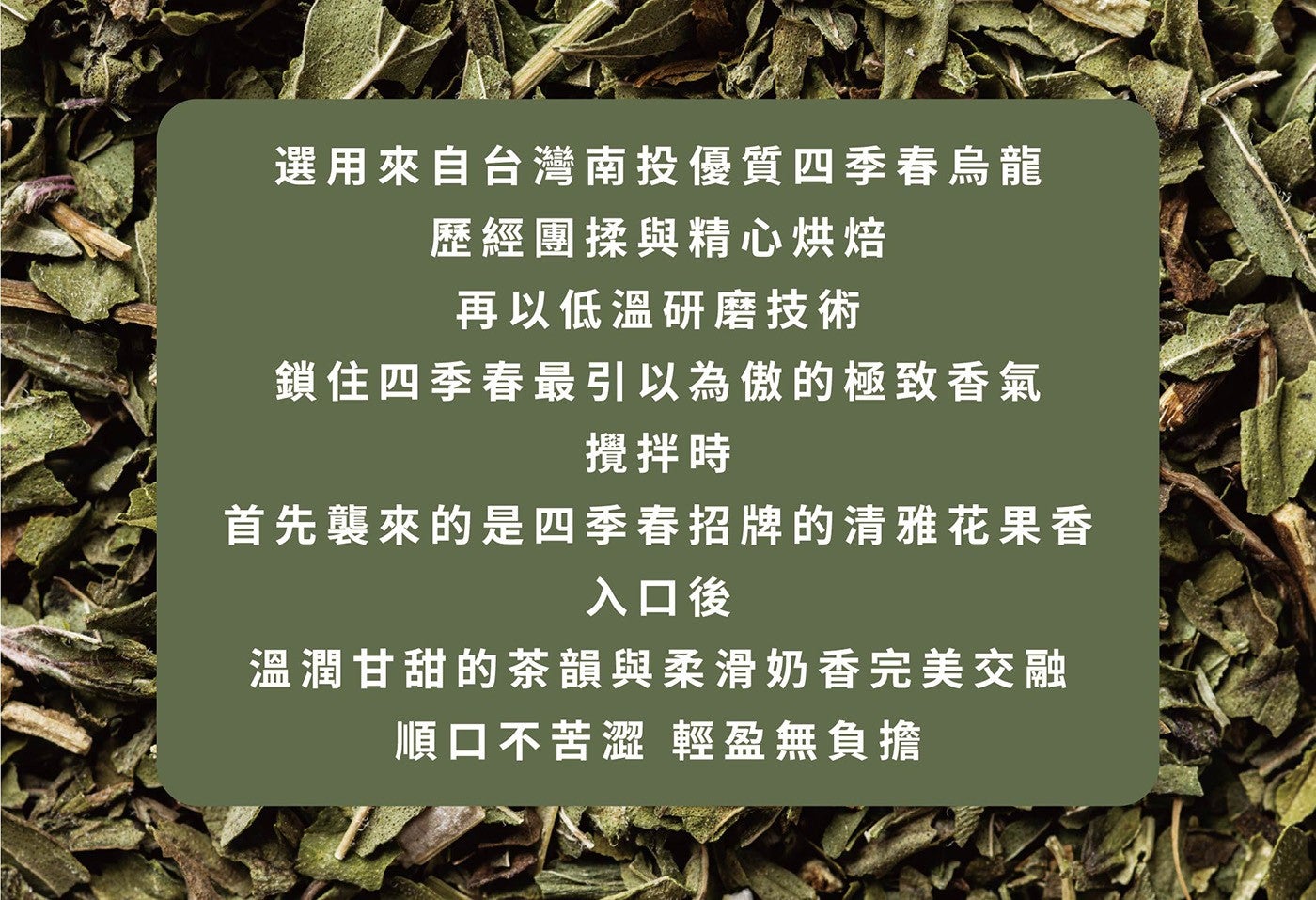 選用來自台灣南投優質四季春烏龍歷經團揉與精心烘焙再以低溫研磨技術鎖住四季春最引以為傲的極致香氣攪拌時首先襲來的是四季春招牌的清雅花果香入口後溫潤甘甜的茶韻與柔滑奶香完美交融順口不苦澀輕盈無負擔
