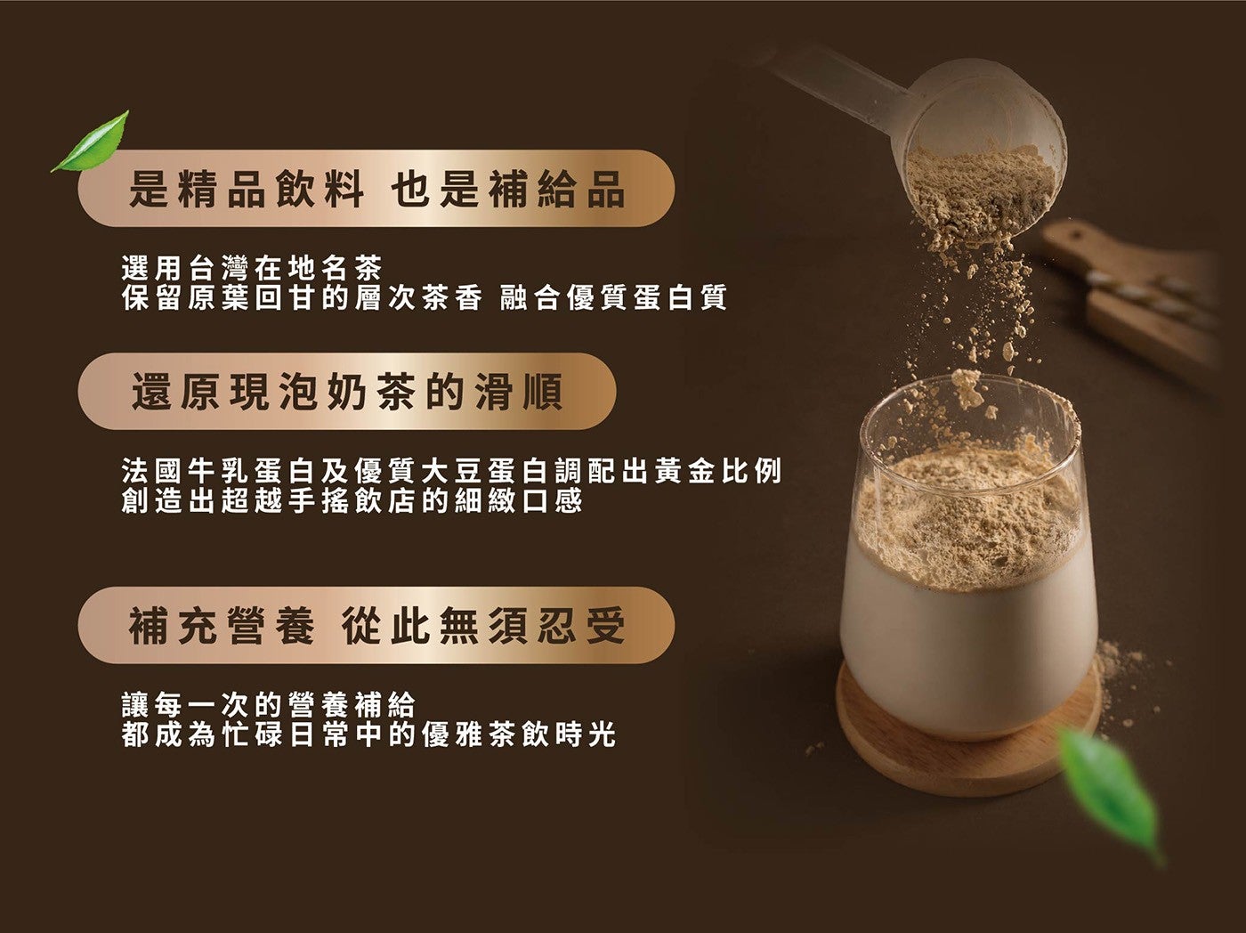 是精品飲料也是補給品選用台灣在地名茶保留原葉回甘的層次茶香融合優質蛋白質還原現泡奶茶的滑順法國牛乳蛋白及優質大豆蛋白調配出黃金比例創造出超越手搖飲店的細緻口感補充營養從此無須忍受讓每一次的營養補給都成為忙碌日常中的優雅茶飲時光