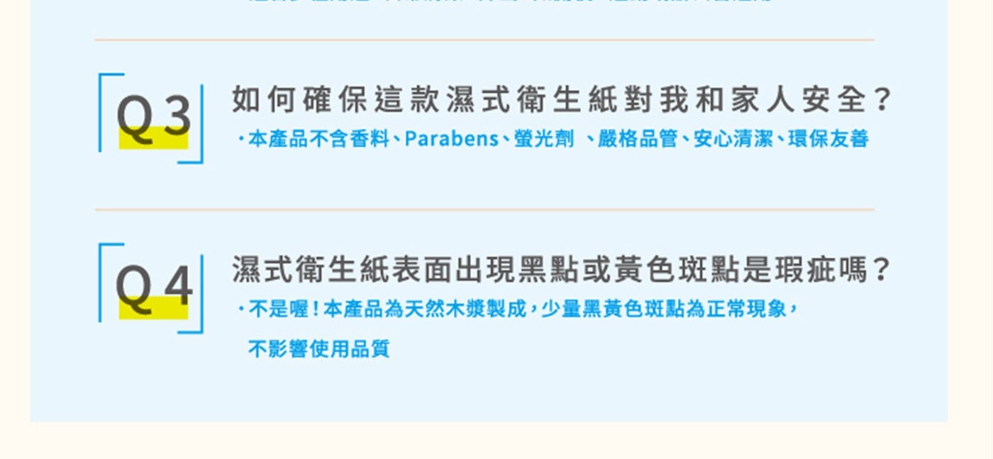如何確保這款濕式衛生紙對我和家人安全? 本產品不含香料、Parabens、螢光劑、嚴格品管、安心清潔、環保友善 濕式衛生紙表面出現黑點或黃色斑點是瑕疵嗎? 不是喔!