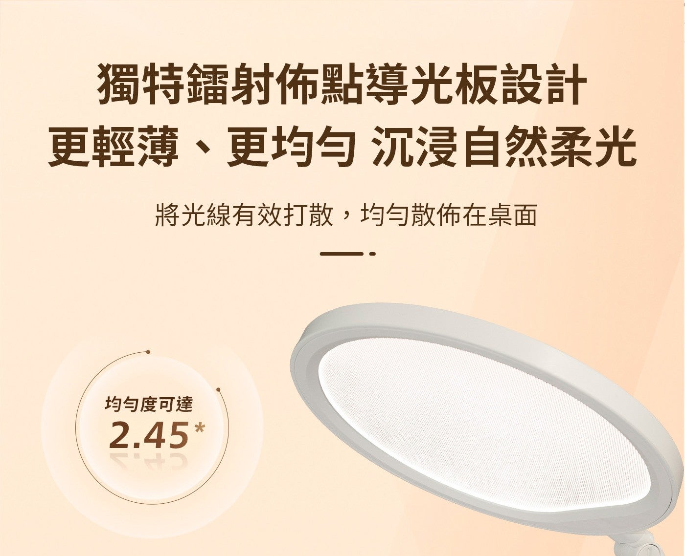 獨特鐳射佈點導光板設計更輕薄、更均匀沉浸自然柔光將光線有效打散,均勻散佈在桌面均勻度可達