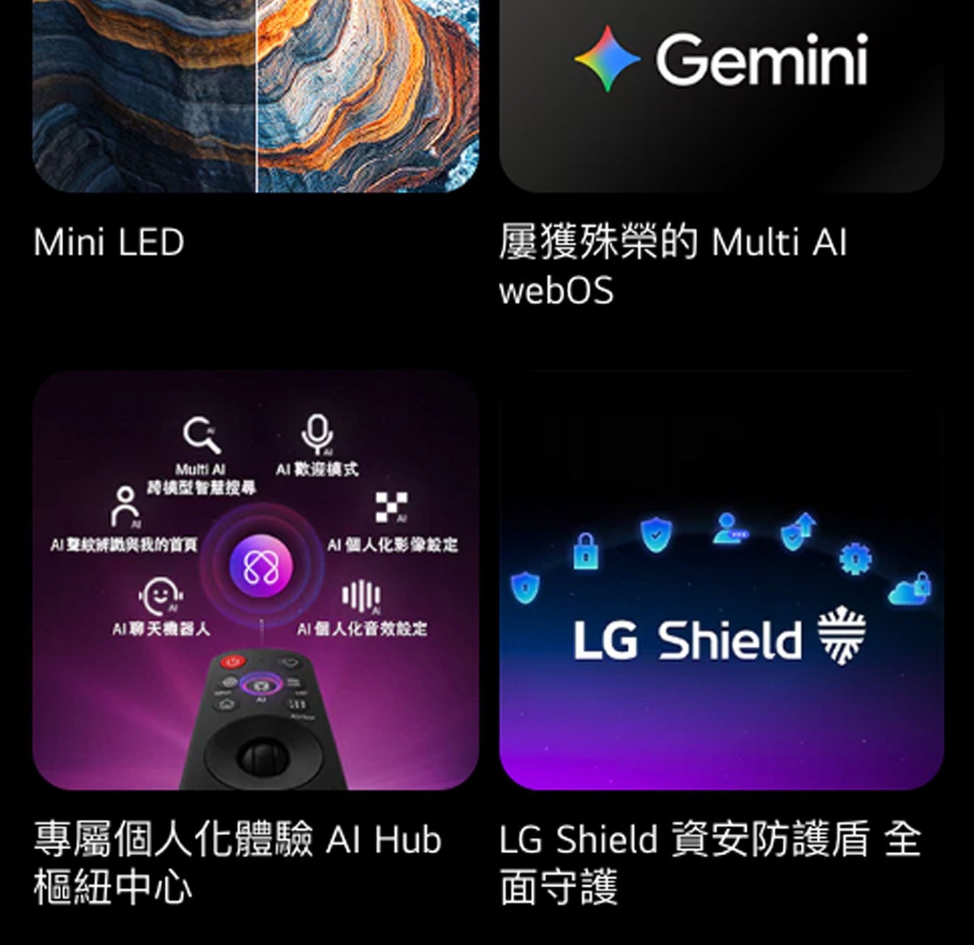 Gemini Mini LED 屢獲殊榮的 Multi Al AI 歡迎模式 跨橘型智慧搜尋 聲紋辨識與我的首頁 個人化影像設定 webOS AI聊天機器人 個人化音效設定 LG ShieldTM...
