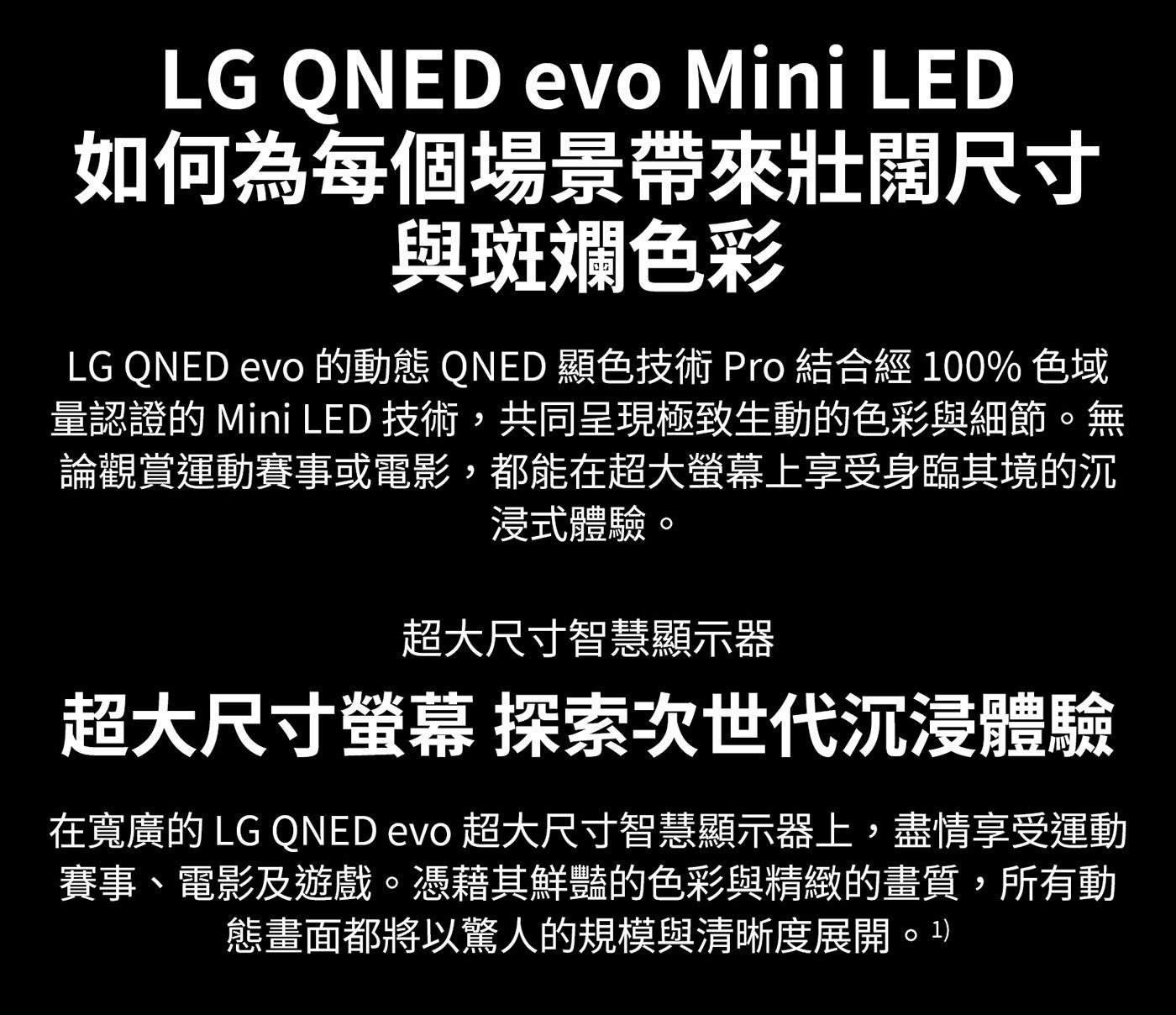 LG QNED evo Mini LED 如何為每個場景帶來壯闊尺寸 與斑斕色彩 的動態 顯色技術 Pro 結合經 色域 量認證的 技術,共同呈現極致生動的色彩與細節。