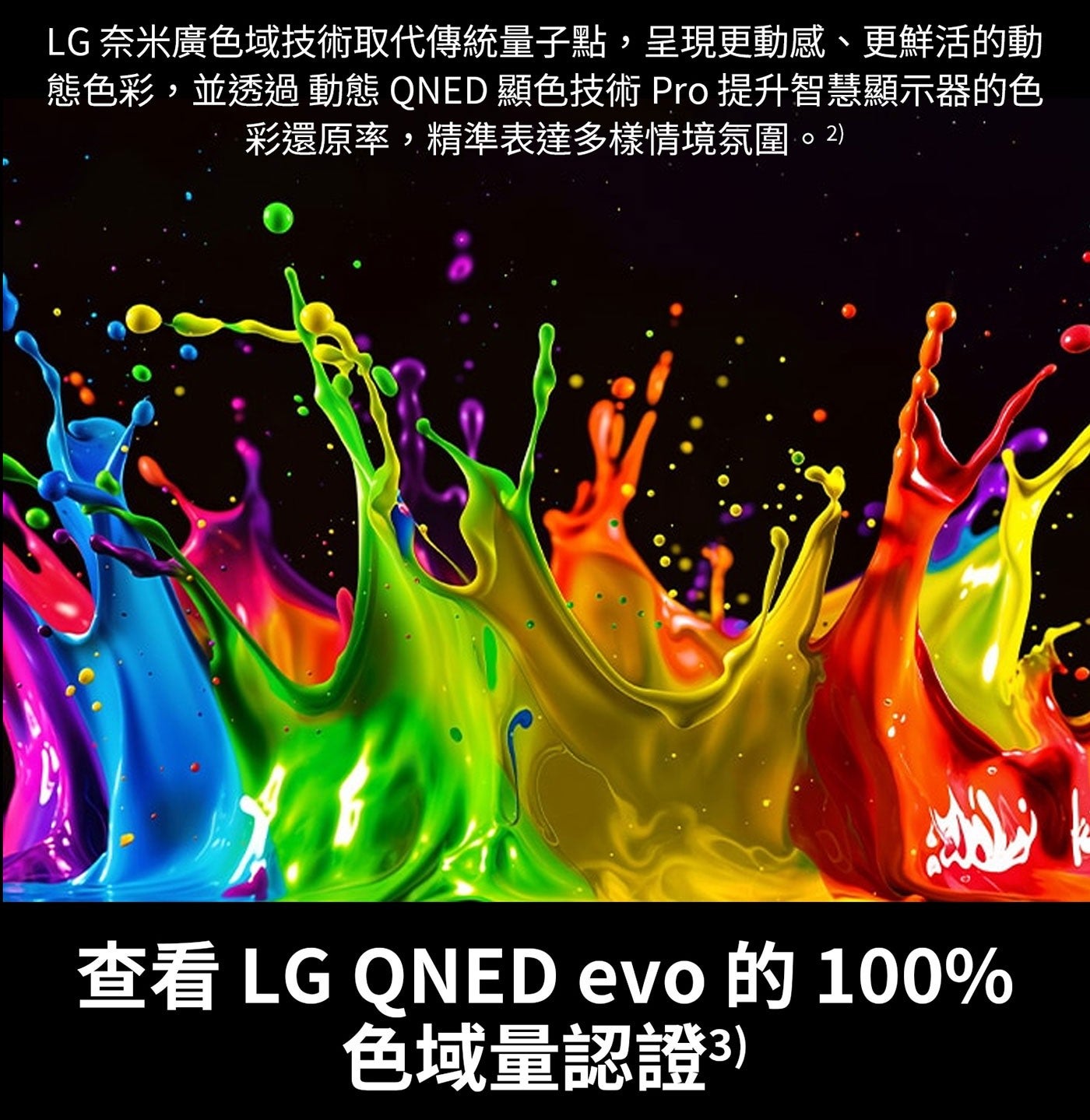 LG 奈米廣色域技術取代傳統量子點,呈現更動感、更鮮活的動 態色彩,並透過 動態 QNED 顯色技術 Pro 提升智慧顯示器的色 彩還原率,精準表達多樣情境氛圍。2 查看 evo 的 色域量認證3