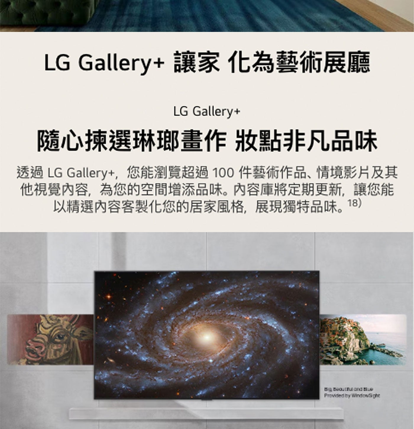 LG Gallery讓家化為藝術展廳 Gallery 隨心揀選琳瑯畫作 妝點非凡品味 透過 Gallery,您能瀏覽超過100件藝術作品、情境影片及其 他視覺內容,為您的空間增添品味。