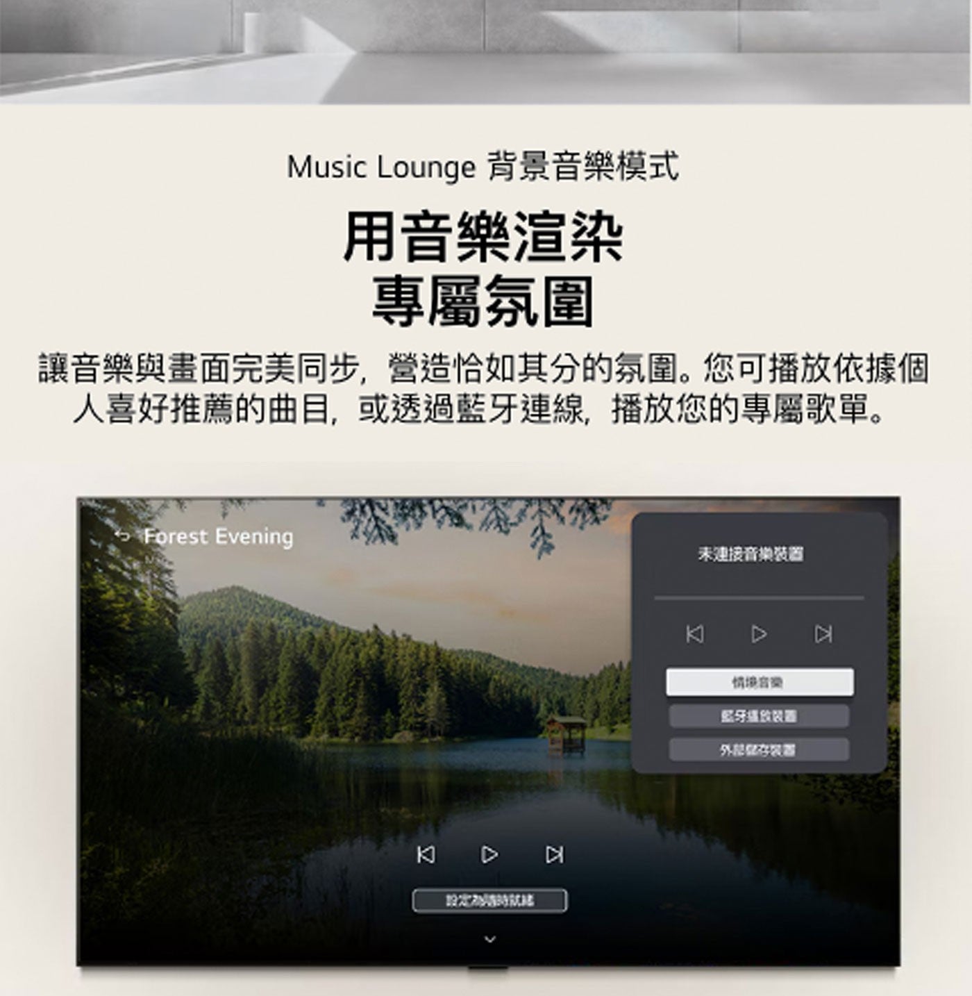 Music Lounge 背景音樂模式 用音樂渲染 專屬氛圍 讓音樂與畫面完美同步,營造恰如其分的氛圍。您可播放依據個 人喜好推薦的曲目,或透過藍牙連線,播放您的專屬歌單。