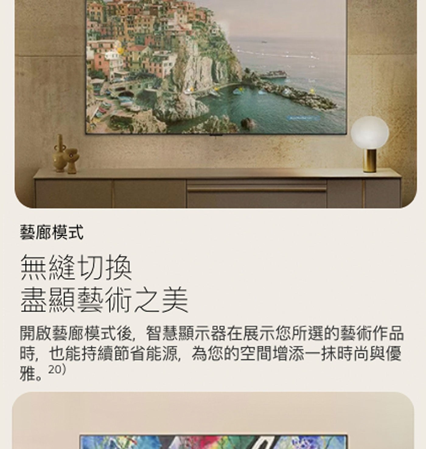 藝廊模式 無縫切換 盡顯藝術之美 開啟藝廊模式後,智慧顯示器在展示您所選的藝術作品 時,也能持續節省能源,為您的空間增添1抹時尚與優 雅。20