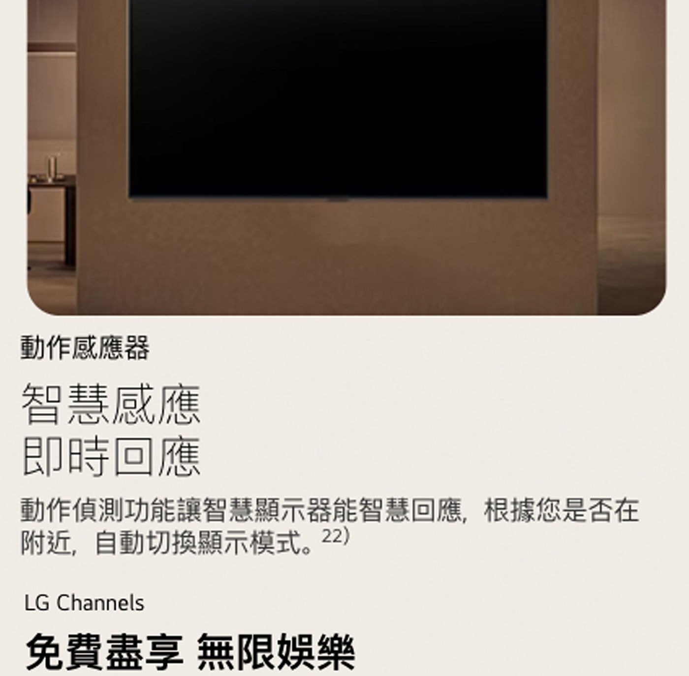動作感應器 智慧感應 即時回應 動作偵測功能讓智慧顯示器能智慧回應,根據您是否在 附近,自動切換顯示模式。 LG Channels 免費盡享無限娛樂