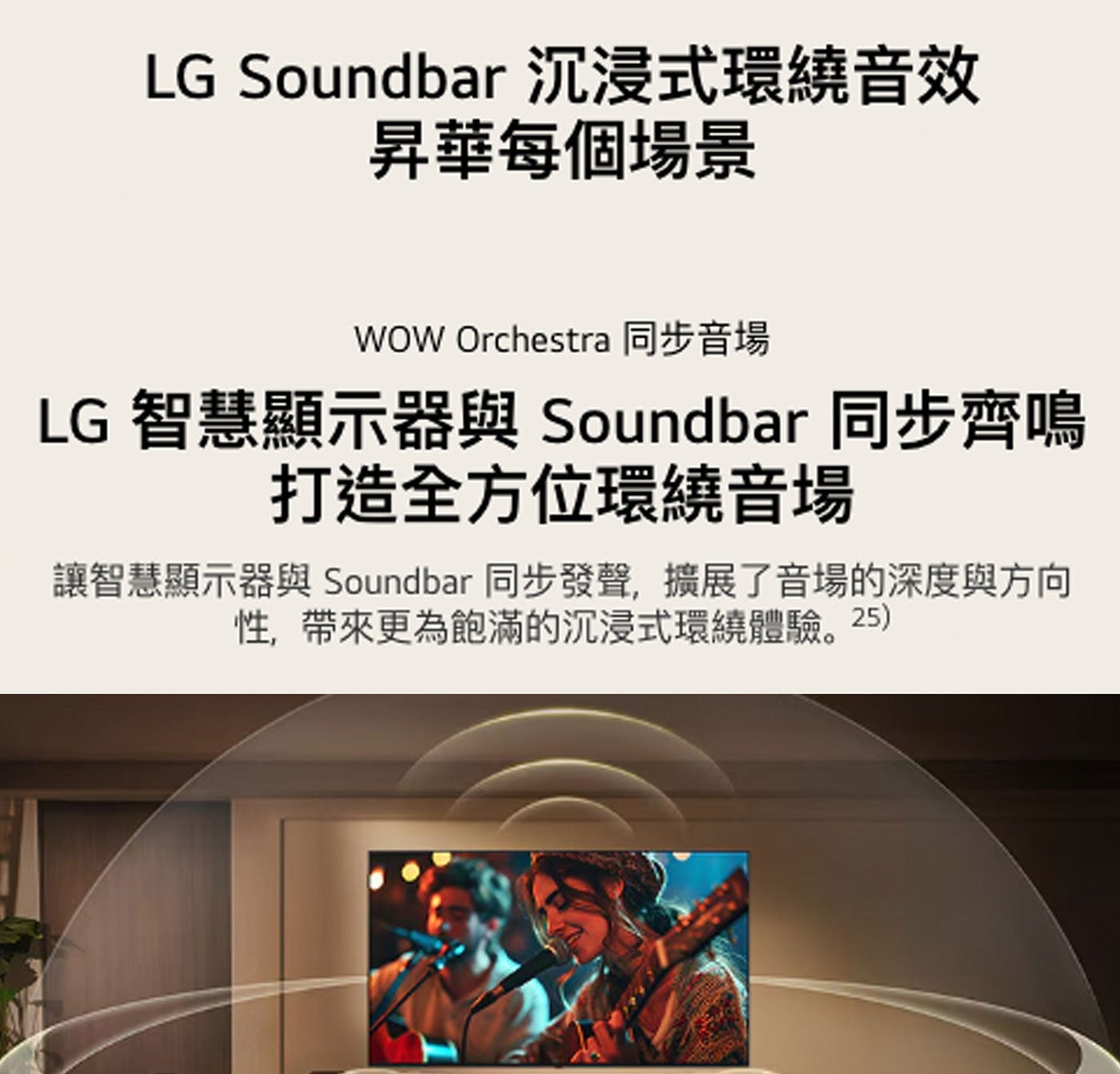 LG Soundbar 沉浸式環繞音效 昇華每個場景 WOW Orchestra 同步音場 智慧顯示器與 同步齊鳴 打造全方位環繞音場 讓智慧顯示器與 同步發聲,擴展了音場的深度與方向 性...