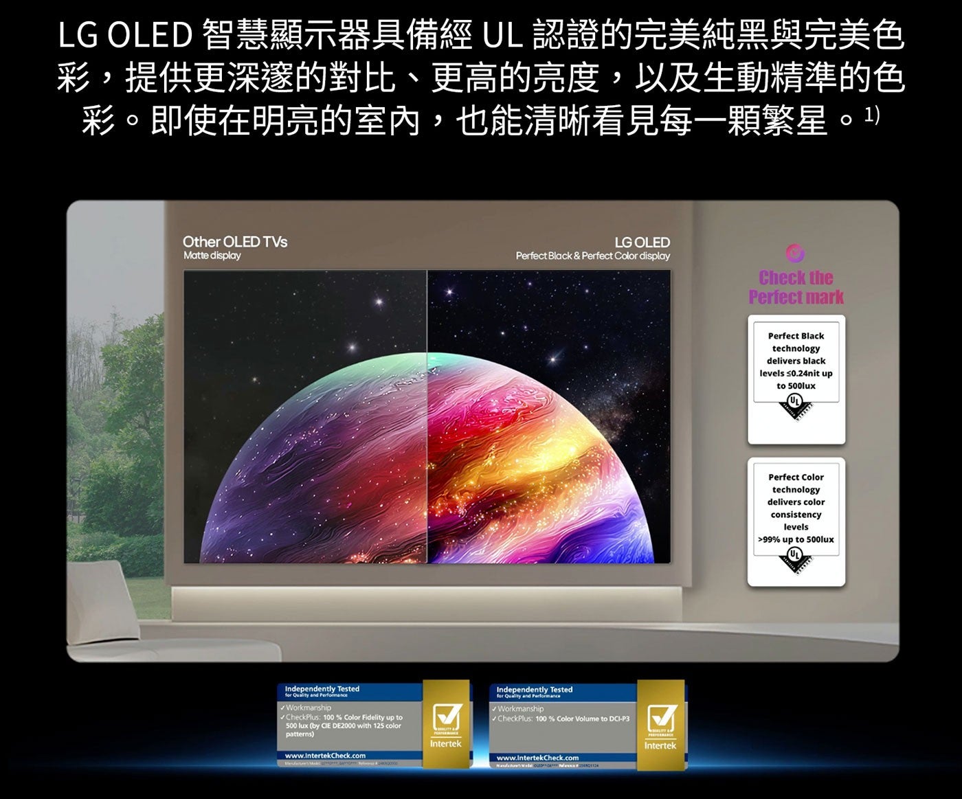 LG OLED 智慧顯示器具備經 UL 認證的完美純黑與完美色 彩,提供更深邃的對比、更高的亮度,以及生動精準的色 彩。即使在明亮的室內,也能清晰看見每1顆繁星。